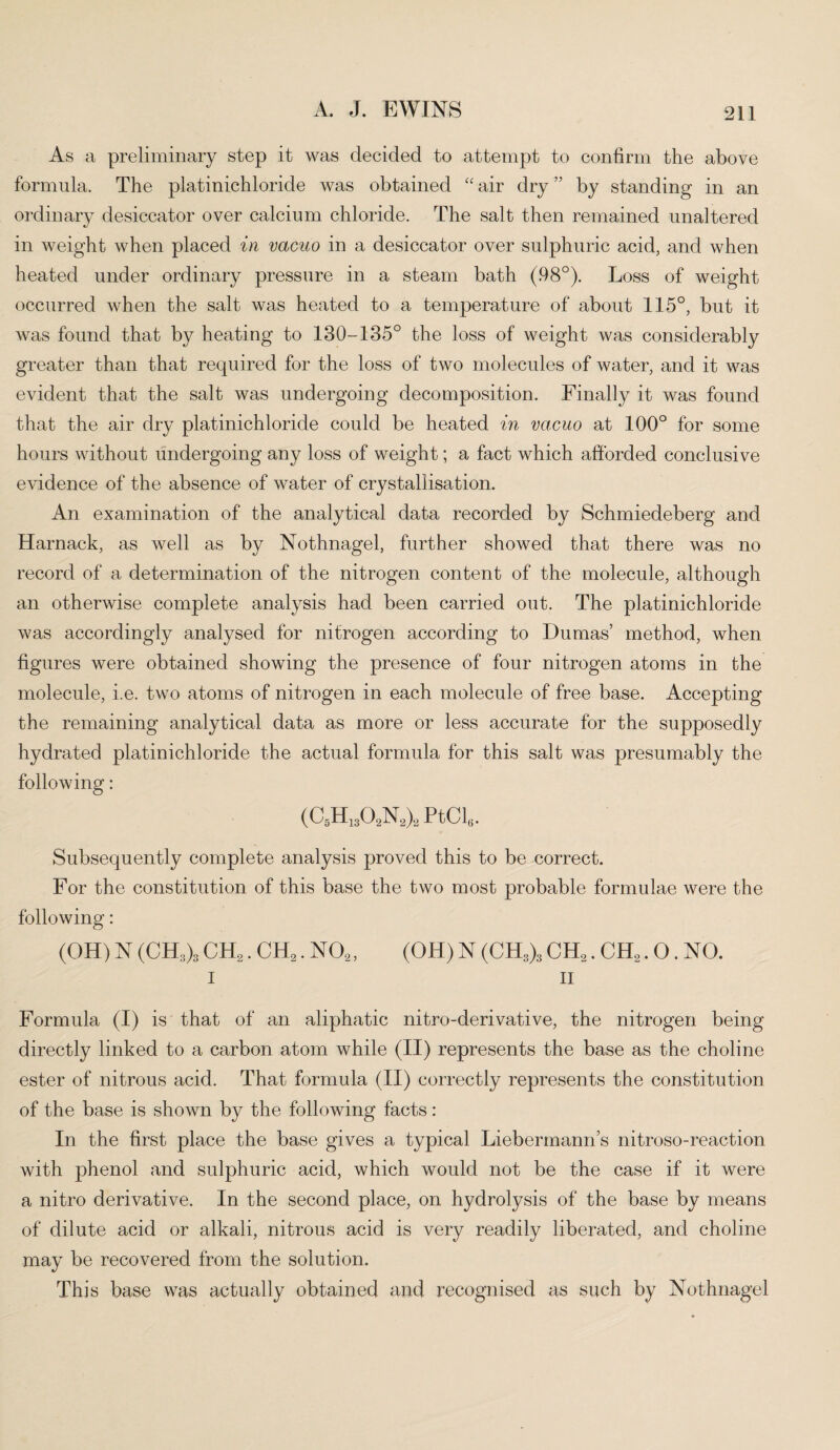 As a preliminary step it was decided to attempt to confirm the above formula. The platinichloride was obtained “ air dry ” by standing in an ordinary desiccator over calcium chloride. The salt then remained unaltered in weight when placed in vacuo in a desiccator over sulphuric acid, and when heated under ordinary pressure in a steam bath (98°). Loss of weight occurred when the salt was heated to a temperature of about 115°, but it was found that by heating to 130-135° the loss of weight was considerably greater than that required for the loss of two molecules of water, and it was evident that the salt was undergoing decomposition. Finally it was found that the air dry platinichloride could be heated in vacuo at 100° for some hours without undergoing any loss of weight; a fact which afforded conclusive evidence of the absence of water of crystallisation. An examination of the analytical data recorded by Schmiedeberg and Harnack, as well as by Nothnagel, further showed that there was no record of a determination of the nitrogen content of the molecule, although an otherwise complete analysis had been carried out. The platinichloride was accordingly analysed for nitrogen according to Dumas’ method, when figures were obtained showing the presence of four nitrogen atoms in the molecule, i.e. two atoms of nitrogen in each molecule of free base. Accepting the remaining analytical data as more or less accurate for the supposedly hydrated platinichloride the actual formula for this salt was presumably the following: (C5H1302N2)2 PtCl6. Subsequently complete analysis proved this to be correct. For the constitution of this base the two most probable formulae were the following: (OH) N (CH3)3 CH2. CH2. N02, (OH) N (CH3)3 CHa. CH2.0. NO. i ii Formula (I) is that of an aliphatic nitro-derivative, the nitrogen being directly linked to a carbon atom while (II) represents the base as the choline ester of nitrous acid. That formula (II) correctly represents the constitution of the base is shown by the following facts: In the first place the base gives a typical Liebermann’s nitroso-reaction with phenol and sulphuric acid, which would not be the case if it were a nitro derivative. In the second place, on hydrolysis of the base by means of dilute acid or alkali, nitrous acid is very readily liberated, and choline may be recovered from the solution. This base was actually obtained and recognised as such by Nothnagel