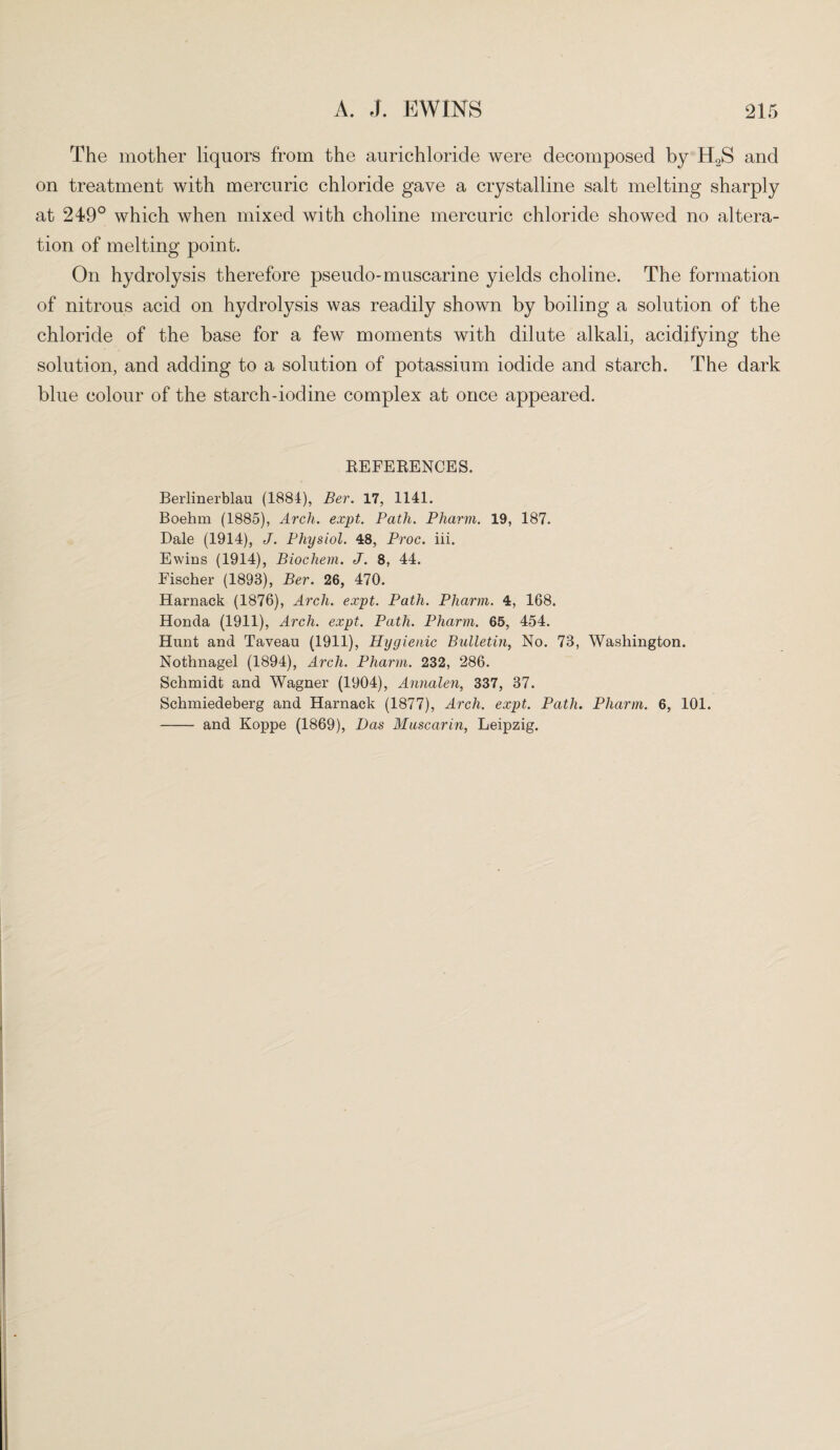 The mother liquors from the aurichloride were decomposed by H2S and on treatment with mercuric chloride gave a crystalline salt melting sharply at 249° which when mixed with choline mercuric chloride showed no altera¬ tion of melting point. On hydrolysis therefore pseudo-muscarine yields choline. The formation of nitrous acid on hydrolysis was readily shown by boiling a solution of the chloride of the base for a few moments with dilute alkali, acidifying the solution, and adding to a solution of potassium iodide and starch. The dark blue colour of the starch-iodine complex at once appeared. REFERENCES. Berlinerblau (1884), Ber. 17, 1141. Boehm (1885), Arch. expt. Path. Pliarm. 19, 187. Dale (1914), J. Physiol. 48, Proc. iii. Ewins (1914), Biochem. J. 8, 44. Fischer (1893), Ber. 26, 470. Harnack (1876), Arch. expt. Path. Pliarm. 4, 168. Honda (1911), Arch. expt. Path. Pharm. 65, 454. Hunt and Taveau (1911), Hygienic Bulletin, No. 73, Washington. Nothnagel (1894), Arch. Pharm. 232, 286. Schmidt and Wagner (1904), Annalen, 337, 37. Schmiedeberg and Harnack (1877), Arch. expt. Path. Pliarm. 6, 101. - and Koppe (1869), Das Muscarin, Leipzig.