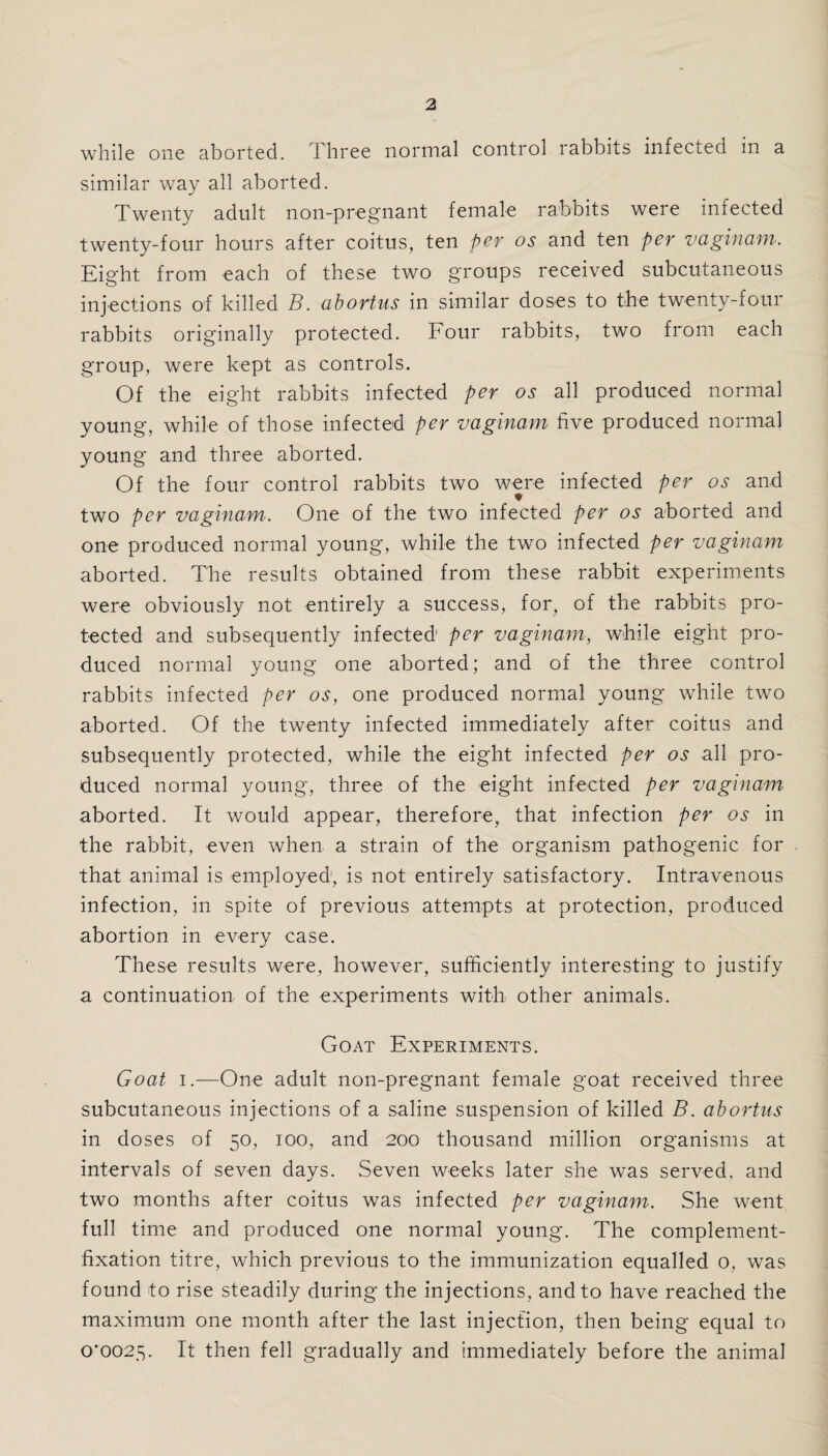 while one aborted. Three normal control rabbits infected in a similar way all aborted. Twenty adult non-pregnant female rabbits were infected twenty-four hours after coitus, ten per os and ten per vaginam. Eight from each of these two groups received subcutaneous injections of killed B. abortus in similar doses to the twenty-four rabbits originally protected. Four rabbits, two from each group, were kept as controls. Of the eight rabbits infected per os all produced normal young, while of those infected per vaginam five produced normal young and three aborted. Of the four control rabbits two were infected per os and two per vaginam. One of the two infected per os aborted and one produced normal young, while the two infected per vaginam aborted. The results obtained from these rabbit experiments were obviously not entirely a success, for, of the rabbits pro¬ tected and subsequently infected1 per vaginam, while eight pro¬ duced normal young one aborted; and of the three control rabbits infected per os, one produced normal young while two aborted. Of the twenty infected immediately after coitus and subsequently protected, while the eight infected per os all pro¬ duced normal young, three of the eight infected per vaginam aborted. It would appear, therefore, that infection per os in the rabbit, even when a strain of the organism pathogenic for that animal is employed, is not entirely satisfactory. Intravenous infection, in spite of previous attempts at protection, produced abortion in every case. These results were, however, sufficiently interesting to justify a continuation of the experiments with other animals. Goat Experiments. Goat i.—One adult non-pregnant female goat received three subcutaneous injections of a saline suspension of killed B. abortus in doses of 50, 100, and 200 thousand million organisms at intervals of seven days. Seven weeks later she was served, and two months after coitus was infected per vaginam. She went full time and produced one normal young. The complement- fixation titre, which previous to the immunization equalled o, was found to rise steadily during the injections, and to have reached the maximum one month after the last injection, then being equal to 0*0025. It then fell gradually and immediately before the animal