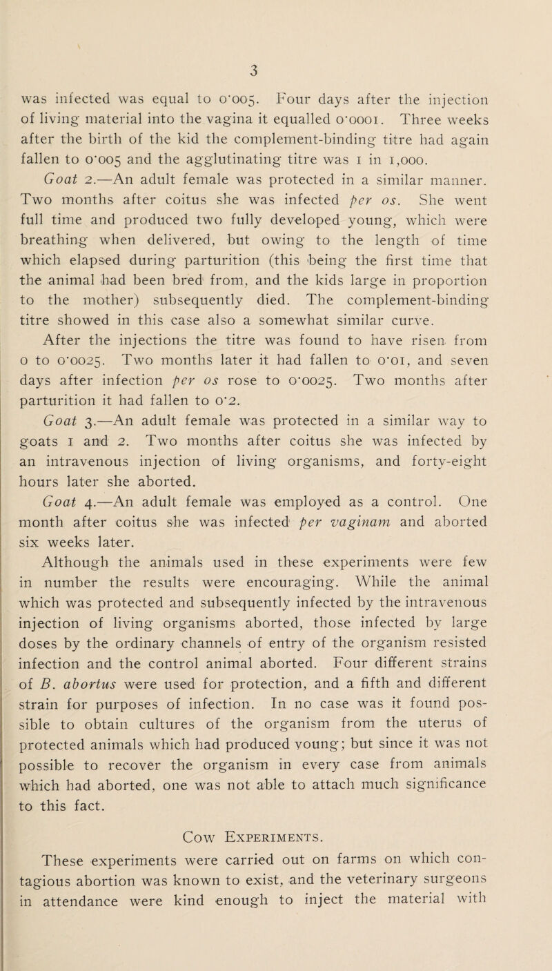 was infected was equal to 0'005. Four days after the injection of living material into the vagina it equalled o'oooi. Three weeks after the birth of the kid the complement-binding titre had again fallen to 0*005 and the agglutinating titre was 1 in 1,000. Goat 2.—An adult female was protected in a similar manner. Two months after coitus she was infected per os. She went full time and produced two fully developed young, which were breathing when delivered, but owing to the length of time which elapsed during parturition (this being the first time that the animal had been bred from, and the kids large in proportion to the mother) subsequently died. The complement-binding titre showed in this case also a somewhat similar curve. After the injections the titre was found to have risen from o to 0*0025. Two months later it had fallen to 0*01, and seven days after infection per os rose to 0*0025. Two months after parturition it had fallen to 0*2. Goat 3.—An adult female was protected in a similar way to goats 1 and 2. Two months after coitus she was infected by an intravenous injection of living* organisms, and forty-eight hours later she aborted. Goat 4.—An adult female was employed as a control. One month after coitus she was infected per vaginam and aborted six weeks later. Although the animals used in these experiments were few in number the results were encouraging. While the animal which was protected and subsequently infected by the intravenous injection of living organisms aborted, those infected by large doses by the ordinary channels of entry of the organism resisted infection and the control animal aborted. Four different strains of B. abortus were used for protection, and a fifth and different strain for purposes of infection. In no case was it found pos¬ sible to obtain cultures of the organism from the uterus of protected animals which had produced voung; but since it was not I possible to recover the organism in every case from animals which had aborted, one was not able to attach much significance to this fact. Cow Experiments. These experiments were carried out on farms on which con¬ tagious abortion was known to exist, and the veterinary surgeons in attendance were kind enough to inject the material with