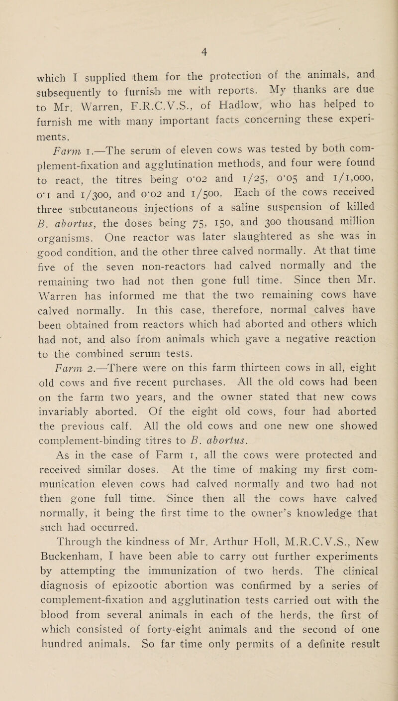 which I supplied them for the protection of the animals, and subsequently to furnish me with reports. My thanks aie due to Mr. Warren, F.R.C.V.S., of Hadlow, who has helped to furnish me with many important facts concerning these experi¬ ments. Farm i.—The serum of eleven cows was tested by both com¬ plement-fixation and agglutination methods, and foui weie found to react, the titres being 0*02 and 1/25, 0*05 and 1/1,000, o'l and 1/300, and 0'02 and 1/500. Each of the cows received three subcutaneous injections of a saline suspension of killed B. abortus, the doses being 75, 150, and 300 thousand million organisms. One reactor was later slaughtered as she was in good condition, and the other three calved normally. At that time five of the seven non-reactors had calved normally and the remaining two had not then gone full time. Since then Mr. Warren has informed me that the two remaining cows have calved normally. In this case, therefore, normal calves have been obtained from reactors which had aborted and others which had not, and also from animals which gave a negative reaction to the combined serum tests. Farm 2.—There were on this farm thirteen cows in all, eight old cows and five recent purchases. All the old cows had been on the farm two years, and the owner stated that new cows invariably aborted. Of the eight old cows, four had aborted the previous calf. All the old cows and one new one showed complement-binding titres to B. abortus. As in the case of Farm 1, all the cows were protected and received similar doses. At the time of making my first com¬ munication eleven cows had calved normally and two had not then gone full time. Since then all the cows have calved normally, it being the first time to the owner’s knowledge that such had occurred. Through the kindness of Mr. Arthur Holl, M.R.C.V.S., New Buckenham, I have been able to carry out further experiments by attempting the immunization of two herds. The clinical diagnosis of epizootic abortion was confirmed by a series of complement-fixation and agglutination tests carried out with the blood from several animals in each of the herds, the first of which consisted of forty-eight animals and the second of one hundred animals. So far time only permits of a definite result