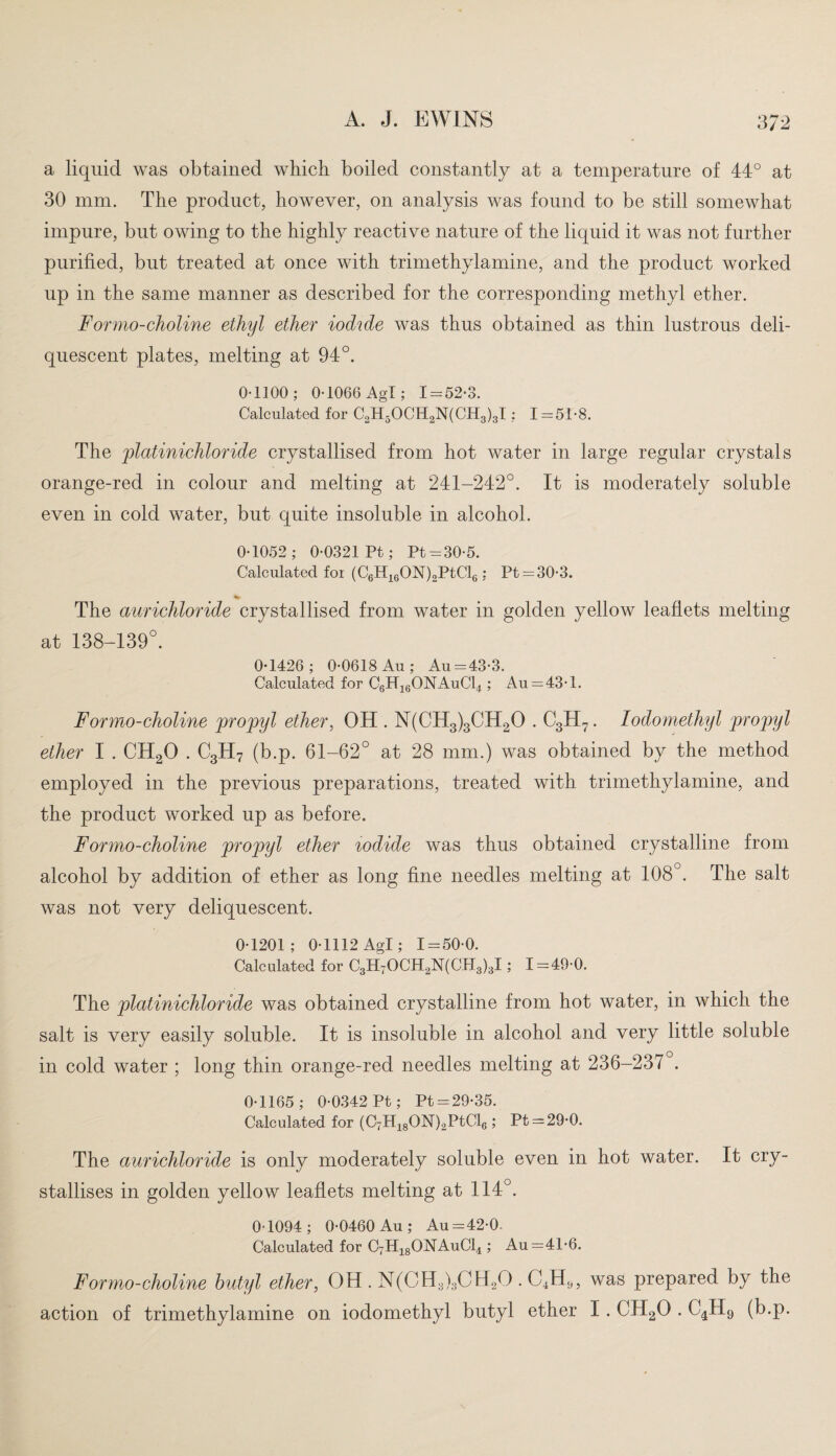 a liquid was obtained which boiled constantly at a temperature of 44° at 30 mm. The product, however, on analysis was found to be still somewhat impure, but owing to the highly reactive nature of the liquid it was not further purified, but treated at once with trimethylamine, and the product worked up in the same manner as described for the corresponding methyl ether. For mo-choline ethyl ether iodide was thus obtained as thin lustrous deli¬ quescent plates, melting at 94°. 0-1100; 0-1066 Agl; 1-52-3. Calculated for C2H5OCH2N(CH3)3I; 1—51-8. The platinichloride crystallised from hot water in large regular crystals orange-red in colour and melting at 241-242°. It is moderately soluble even in cold water, but quite insoluble in alcohol. 0-1052; 0-0321 Pt; Pt-30-5. Calculated foi (C6H16ON)2PtCl6; Pt =30-3. % The aurichloride crystallised from water in golden yellow leaflets melting at 138-139°. 0-1426; 0-0618 Au; Au-43-3. Calculated for C6H16ONAuC14 ; Au—43-1. Formo-choline propyl ether, OH . N(CH3)3CH20 . C3H7. Iodomethyl propyl ether I . CH20 . C3H7 (b.p. 61-62° at 28 mm.) was obtained by the method employed in the previous preparations, treated with trimethylamine, and the product worked up as before. Formo-choline propyl ether iodide was thus obtained crystalline from alcohol by addition of ether as long fine needles melting at 108°. The salt was not very deliquescent. 0-1201; 0-1112 Agl; 1-50-0. Calculated for C3H70CH2N(CH3)3I; 1-49-0. The platinichloride was obtained crystalline from hot water, in which the salt is very easily soluble. It is insoluble in alcohol and very little soluble in cold water ; long thin orange-red needles melting at 236-237 . 0-1165; 0-0342 Pt; Pt-29-35. Calculated for (CTH18ON)2PtCl6; Pt-29-0. The aurichloride is only moderately soluble even in hot water. It cry¬ stallises in golden yellow leaflets melting at 114°. 0-1094; 0-0460 Au; Au-42-0. Calculated for C7H18ONAuC14 ; Au—41-6. F or mo-choline butyl ether, OH . N(CH3)3CH2G . C4H9, was prepared by the action of trimethylamine on iodomethyl butyl ether I . CH20 . C4H9 (b.p.