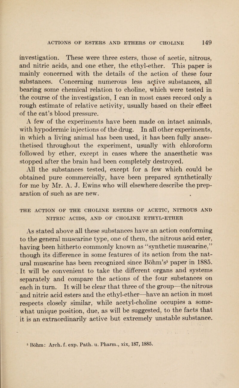 investigation. These were three esters, those of acetic, nitrous, and nitric acids, and one ether, the ethyl-ether. This paper is mainly concerned with the details of the action of these four substances. Concerning numerous less active substances, all bearing some chemical relation to choline, which were tested in the course of the investigation, I can in most cases record only a rough estimate of relative activity, usually based on their effect of the cat’s blood pressure. A few of the experiments have been made on intact animals, with hypodermic injections of the drug. In all other experiments, in which a living animal has been used, it has been fully anaes¬ thetised throughout the experiment, usually with chloroform followed by ether, except in cases where the anaesthetic was stopped after the brain had been completely destroyed. All the substances tested, except for a few which could be obtained pure commercially, have been prepared synthetically for me by Mr. A. J. Ewins who will elsewhere describe the prep¬ aration of such as are new. THE ACTION OF THE CHOLINE ESTERS OF ACETIC, NITROUS AND NITRIC ACIDS, AND OF CHOLINE ETHYL-ETHER As stated above all these substances have an action conforming to the general muscarine type, one of them, the nitrous acid ester, having been hitherto commonly known as “synthetic muscarine,” though its difference in some features of its action from the nat¬ ural muscarine has been recognized since Bohm’s5 paper in 1885. It will be convenient to take the different organs and systems separately and compare the actions of the four substances on each in turn. It will be clear that three of the group—the nitrous and nitric acid esters and the ethyl-ether—have an action in most respects closely similar, while acetyl-choline occupies a some¬ what unique position, due, as will be suggested, to the facts that it is an extraordinarily active but extremely unstable substance. 5 Bohm: Arch. f. exp. Path. u. Pharm., xix, 187, 1885.