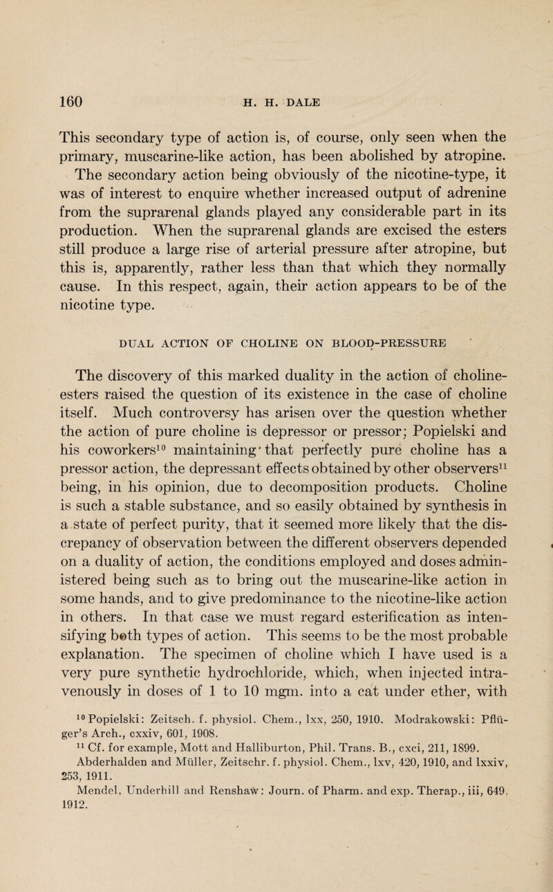 This secondary type of action is, of course, only seen when the primary, muscarine-like action, has been abolished by atropine. The secondary action being obviously of the nicotine-type, it was of interest to enquire whether increased output of adrenine from the suprarenal glands played any considerable part in its production. When the suprarenal glands are excised the esters still produce a large rise of arterial pressure after atropine, but this is, apparently, rather less than that which they normally cause. In this respect, again, their action appears to be of the nicotine type. DUAL ACTION OF CHOLINE ON BLOOD-PRESSURE The discovery of this marked duality in the action of choline- esters raised the question of its existence in the case of choline itself. Much controversy has arisen over the question whether the action of pure choline is depressor or pressor; Popielski and his coworkers10 maintaining * that perfectly pure choline has a pressor action, the depressant effects obtained by other observers11 being, in his opinion, due to decomposition products. Choline is such a stable substance, and so easily obtained by synthesis in a state of perfect purity, that it seemed more likely that the dis¬ crepancy of observation between the different observers depended on a duality of action, the conditions employed and doses admin¬ istered being such as to bring out the muscarine-like action in some hands, and to give predominance to the nicotine-like action in others. In that case we must regard esterification as inten¬ sifying b©th types of action. This seems to be the most probable explanation. The specimen of choline which I have used is a very pure synthetic hydrochloride, which, when injected intra¬ venously in doses of 1 to 10 mgm. into a cat under ether, with 10 Popielski: Zeitsch. f. physiol. Chem., lxx, 250, 1910. Modrakowski: Pflii- ger’s Arch., cxxiv, 601, 1908. 11 Cf. for example, Mott and Halliburton, Phil. Trans. B., cxci, 211, 1899. Abderhalden and Muller, Zeitschr. f. physiol. Chem., lxv, 420,1910, and lxxiv, 253, 1911. Mendel, Underhill and Renshaw: Journ. of Pharm. and exp. Therap., iii, 649. 1912.