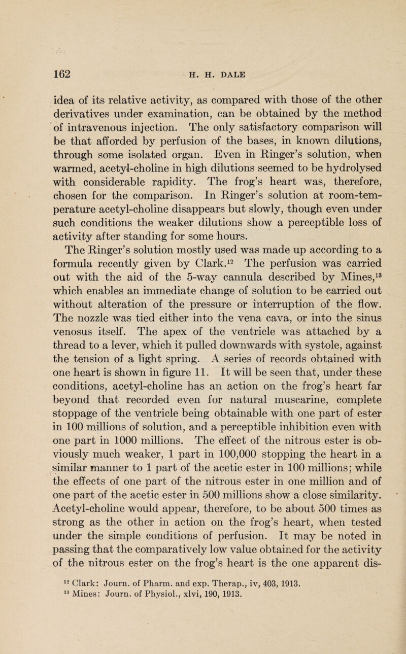 idea of its relative activity, as compared with those of the other derivatives under examination, can be obtained by the method of intravenous injection. The only satisfactory comparison will be that afforded by perfusion of the bases, in known dilutions, through some isolated organ. Even in Ringer’s solution, when warmed, acetyl-choline in high dilutions seemed to be hydrolysed with considerable rapidity. The frog’s heart was, therefore, chosen for the comparison. In Ringer’s solution at room-tem¬ perature acetyl-choline disappears but slowly, though even under such conditions the weaker dilutions show a perceptible loss of activity after standing for some hours. The Ringer’s solution mostly used was made up according to a formula recently given by Clark.12 The perfusion was carried out with the aid of the 5-way cannula described by Mines,13 which enables an immediate change of solution to be carried out without alteration of the pressure or interruption of the flow. The nozzle was tied either into the vena cava, or into the sinus venosus itself. The apex of the ventricle was attached by a thread to a lever, which it pulled downwards with systole, against the tension of a light spring. A series of records obtained with one heart is shown in figure 11. It will be seen that, under these conditions, acetyl-choline has an action on the frog’s heart far beyond that recorded even for natural muscarine, complete stoppage of the ventricle being obtainable with one part of ester in 100 millions of solution, and a perceptible inhibition even with one part in 1000 millions. The effect of the nitrous ester is ob¬ viously much weaker, 1 part in 100,000 stopping the heart in a similar manner to 1 part of the acetic ester in 100 millions; while the effects of one part of the nitrous ester in one million and of one part of the acetic ester in 500 millions show a close similarity. Acetyl-choline would appear, therefore, to be about 500 times as strong as the other in action on the frog’s heart, when tested under the simple conditions of perfusion. It may be noted in passing that the comparatively low value obtained for the activity of the nitrous ester on the frog’s heart is the one apparent dis- 12 Clark: Journ. of Pharm. and exp. Therap., iv, 403, 1913. 13 Mines: Journ. of Physiol., xlvi, 190, 1913.