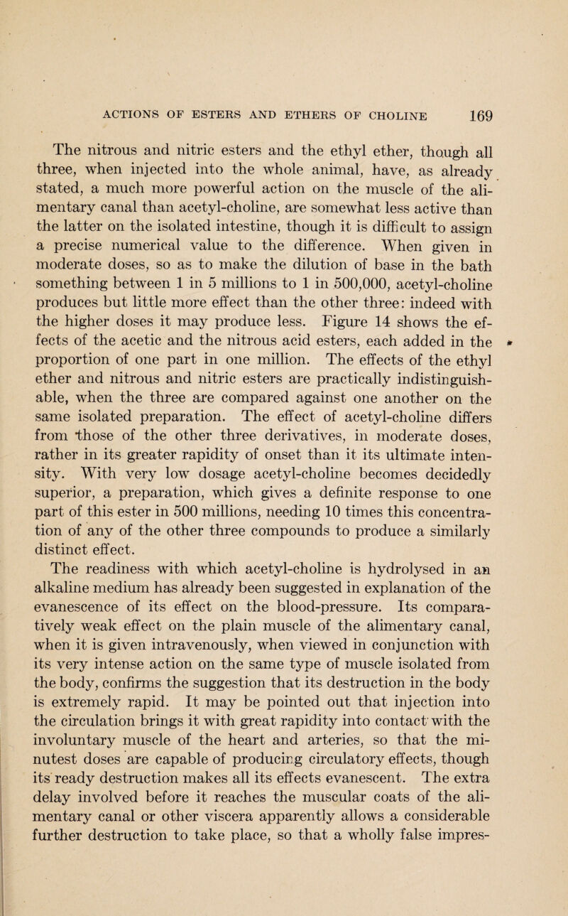 The nitrous and nitric esters and the ethyl ether, though all three, when injected into the whole animal, have, as already stated, a much more powerful action on the muscle of the ali¬ mentary canal than acetyl-choline, are somewhat less active than the latter on the isolated intestine, though it is difficult to assign a precise numerical value to the difference. When given in moderate doses, so as to make the dilution of base in the bath something between 1 in 5 millions to 1 in 500,000, acetyl-choline produces but little more effect than the other three: indeed with the higher doses it may produce less. Figure 14 shows the ef¬ fects of the acetic and the nitrous acid esters, each added in the proportion of one part in one million. The effects of the ethyl ether and nitrous and nitric esters are practically indistinguish¬ able, when the three are compared against one another on the same isolated preparation. The effect of acetyl-choline differs from those of the other three derivatives, in moderate doses, rather in its greater rapidity of onset than it its ultimate inten¬ sity. With very low dosage acetyl-choline becomes decidedly superior, a preparation, which gives a definite response to one part of this ester in 500 millions, needing 10 times this concentra¬ tion of any of the other three compounds to produce a similarly distinct effect. The readiness with which acetyl-choline is hydrolysed in an alkaline medium has already been suggested in explanation of the evanescence of its effect on the blood-pressure. Its compara¬ tively weak effect on the plain muscle of the alimentary canal, when it is given intravenously, when viewed in conjunction with its very intense action on the same type of muscle isolated from the body, confirms the suggestion that its destruction in the body is extremely rapid. It may be pointed out that injection into the circulation brings it with great rapidity into contact’ with the involuntary muscle of the heart and arteries, so that the mi¬ nutest doses are capable of producing circulatory effects, though its ready destruction makes all its effects evanescent. The extra delay involved before it reaches the muscular coats of the ali¬ mentary canal or other viscera apparently allows a considerable further destruction to take place, so that a wholly false impres-