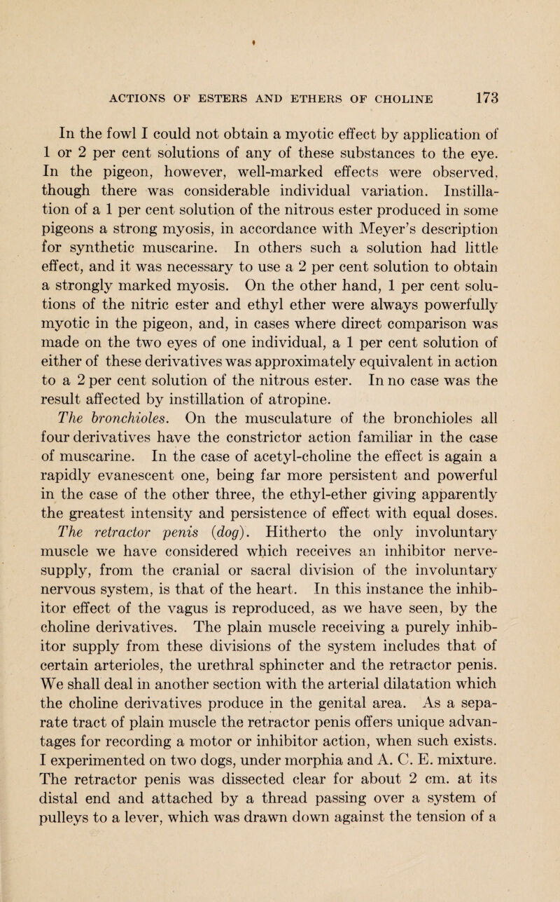 In the fowl I could not obtain a myotic effect by application of 1 or 2 per cent solutions of any of these substances to the eye. In the pigeon, however, well-marked effects were observed, though there was considerable individual variation. Instilla¬ tion of a 1 per cent solution of the nitrous ester produced in some pigeons a strong myosis, in accordance with Meyer’s description for synthetic muscarine. In others such a solution had little effect, and it was necessary to use a 2 per cent solution to obtain a strongly marked myosis. On the other hand, 1 per cent solu¬ tions of the nitric ester and ethyl ether were always powerfully myotic in the pigeon, and, in cases where direct comparison was made on the two eyes of one individual, a 1 per cent solution of either of these derivatives was approximately equivalent in action to a 2 per cent solution of the nitrous ester. In no case was the result affected by instillation of atropine. The bronchioles. On the musculature of the bronchioles all four derivatives have the constrictor action familiar in the case of muscarine. In the case of acetyl-choline the effect is again a rapidly evanescent one, being far more persistent and powerful in the case of the other three, the ethyl-ether giving apparently the greatest intensity and persistence of effect with equal doses. The retractor penis {dog). Hitherto the only involuntary muscle we have considered which receives an inhibitor nerve- supply, from the cranial or sacral division of the involuntary nervous system, is that of the heart. In this instance the inhib¬ itor effect of the vagus is reproduced, as we have seen, by the choline derivatives. The plain muscle receiving a purely inhib¬ itor supply from these divisions of the system includes that of certain arterioles, the urethral sphincter and the retractor penis. We shall deal in another section with the arterial dilatation which the choline derivatives produce in the genital area. As a sepa¬ rate tract of plain muscle the retractor penis offers unique advan¬ tages for recording a motor or inhibitor action, when such exists. I experimented on two dogs, under morphia and A. C. E. mixture. The retractor penis was dissected clear for about 2 cm. at its distal end and attached by a thread passing over a system of pulleys to a lever, which was drawn down against the tension of a