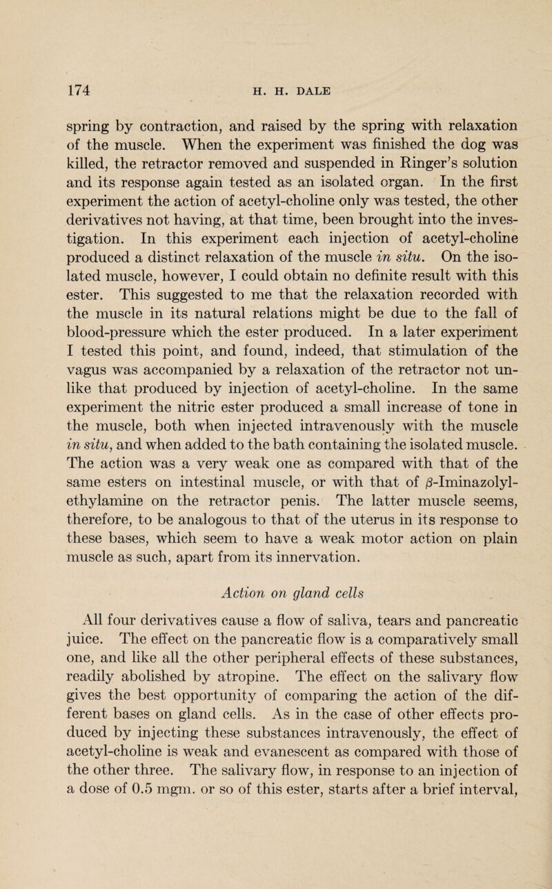 spring by contraction, and raised by the spring with relaxation of the muscle. When the experiment was finished the dog was killed, the retractor removed and suspended in Ringer’s solution and its response again tested as an isolated organ. In the first experiment the action of acetyl-choline only was tested, the other derivatives not having, at that time, been brought into the inves¬ tigation. In this experiment each injection of acetyl-choline produced a distinct relaxation of the muscle in situ. On the iso¬ lated muscle, however, I could obtain no definite result with this ester. This suggested to me that the relaxation recorded with the muscle in its natural relations might be due to the fall of blood-pressure which the ester produced. In a later experiment I tested this point, and found, indeed, that stimulation of the vagus was accompanied by a relaxation of the retractor not un¬ like that produced by injection of acetyl-choline. In the same experiment the nitric ester produced a small increase of tone in the muscle, both when injected intravenously with the muscle in situ, and when added to the bath containing the isolated muscle. The action was a very weak one as compared with that of the same esters on intestinal muscle, or with that of /3-Iminazolyl- ethylamine on the retractor penis. The latter muscle seems, therefore, to be analogous to that of the uterus in its response to these bases, which seem to have a weak motor action on plain muscle as such, apart from its innervation. Action on gland cells All four derivatives cause a flow of saliva, tears and pancreatic juice. The effect on the pancreatic flow is a comparatively small one, and like all the other peripheral effects of these substances, readily abolished by atropine. The effect on the salivary flow gives the best opportunity of comparing the action of the dif¬ ferent bases on gland cells. As in the case of other effects pro¬ duced by injecting these substances intravenously, the effect of acetyl-choline is weak and evanescent as compared with those of the other three. The salivary flow, in response to an injection of a dose of 0.5 mgm. or so of this ester, starts after a brief interval,