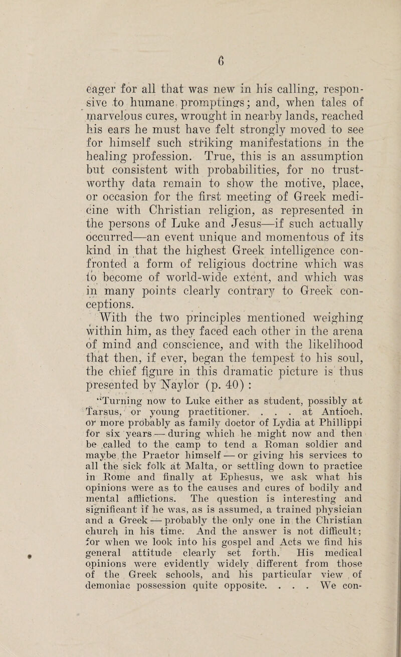 eager for all that was new in his calling, respon¬ sive to humane promptings; and, when tales of marvelous cures, wrought in nearby lands, reached his ears he must have felt strongly moved to see for himself such striking manifestations in the healing profession. True, this is an assumption but consistent with probabilities, for no trust¬ worthy data remain to show the motive, place, or occasion for the first meeting of Greek medi¬ cine with Christian religion, as represented in the persons of Luke and Jesus—if such actually occurred—an event unique and momentous of its kind in that the highest Greek intelligence con¬ fronted a form of religious doctrine which was to become of world-wide extent, and which was in many points clearly contrary to Greek con¬ ceptions. With the two principles mentioned weighing within him, as they faced each other in the arena of mind and conscience, and with the likelihood that then, if ever, began the tempest to his soul, the chief figure in this dramatic picture is thus presented by Naylor (p. 40) : i, 1 < ' ‘Turning now to Luke either as student, possibly at Tarsus, or young practitioner. ... at Antioch, or more probably as family doctor of Lydia at Phillippi for six years — during which he might now and then be .called to the camp to tend a Roman soldier and maybe, the Praetor himself — or giving his services to all the sick folk at Malta, or settling down to practice in Rome and finally at Ephesus, we ask what his opinions were as to the causes and cures of bodily and mental afflictions. The question is interesting and significant if he was, as is assumed, a trained physician and a Greek — probably the only one in the Christian church in his time. And the answer is not difficult; for when we look into his gospel and Acts we find his general attitude clearly set forth. His medical opinions were evidently widely different from those of the Greek schools, and his particular view of demoniac possession quite opposite. . . . We con-