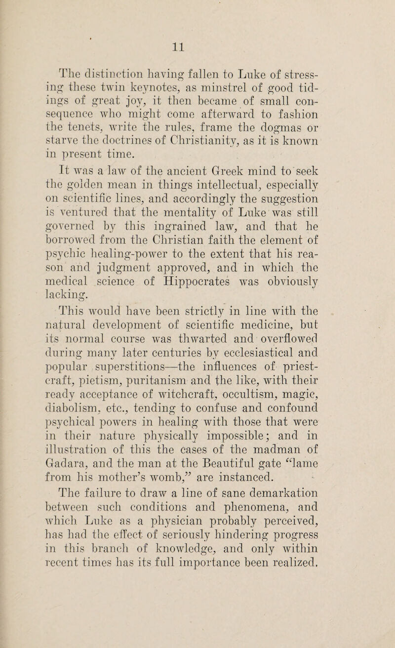 The distinction having fallen to Luke of stress¬ ing these twin keynotes, as minstrel of good tid¬ ings of great joy, it then became of small con¬ sequence who might come afterward to fashion the tenets, write the rules, frame the dogmas or starve the doctrines of Christianity, as it is known in present time. It was a law of the ancient Greek mind to seek the golden mean in things intellectual, especially on scientific lines, and accordingly the suggestion is ventured that the mentality of Luke was still governed by this ingrained law, and that he borrowed from the Christian faith the element of psychic healing-power to the extent that his rea¬ son and judgment approved, and in which the medical science of Hippocrates was obviously lacking. This would have been strictly in line with the natural development of scientific medicine, but its normal course was thwarted and overflowed during many later centuries by ecclesiastical and popular superstitions—the influences of priest¬ craft, pietism, puritanism and the like, with their ready acceptance of witchcraft, occultism, magic, diabolism, etc., tending to confuse and confound psychical powers in healing with those that were in their nature physically impossible; and in illustration of this the cases of the madman of Gadara, and the man at the Beautiful gate “lame from his mother’s womb,” are instanced. The failure to draw a line of sane demarkation between such conditions and phenomena, and which Luke as a physician probably perceived, has had the effect of seriously hindering progress in this branch of knowledge, and only within recent times has its full importance been realized.