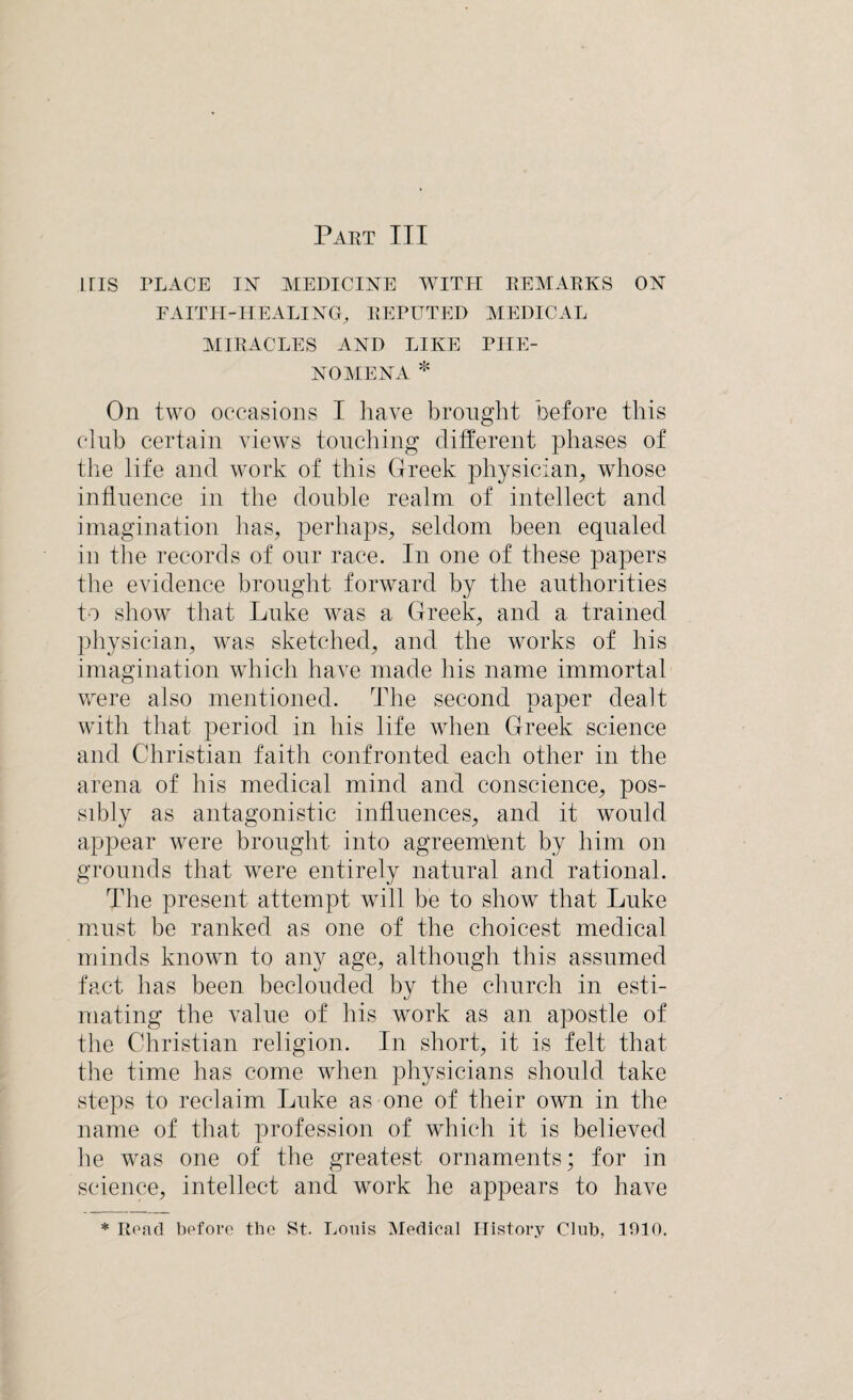 Part III iris PLACE IX MEDICINE WITH REMARKS ON FAITH-HEALING, REPUTED MEDICAL MIRACLES AND LIKE PHE¬ NOMENA * On two occasions I have brought before this club certain views touching different phases of the life and work of this Greek physician, whose influence in the double realm of intellect and imagination has, perhaps, seldom been equaled in the records of our race. In one of these papers the evidence brought forward by the authorities to show that Luke was a Greek, and a trained physician, was sketched, and the works of his imagination which have made his name immortal were also mentioned. The second paper dealt with that period in his life when Greek science and Christian faith confronted each other in the arena of his medical mind and conscience, pos¬ sibly as antagonistic influences, and it would appear were brought into agreement by him on grounds that were entirely natural and rational. The present attempt will be to show that Luke must be ranked as one of the choicest medical minds known to any age, although this assumed fact has been beclouded by the church in esti¬ mating the value of his work as an apostle of the Christian religion. In short, it is felt that the time has come when physicians should take steps to reclaim Luke as one of their own in the name of that profession of which it is believed he was one of the greatest ornaments; for in science, intellect and wrork he appears to have * Read before the St. Louis Medical History Club, 1010.