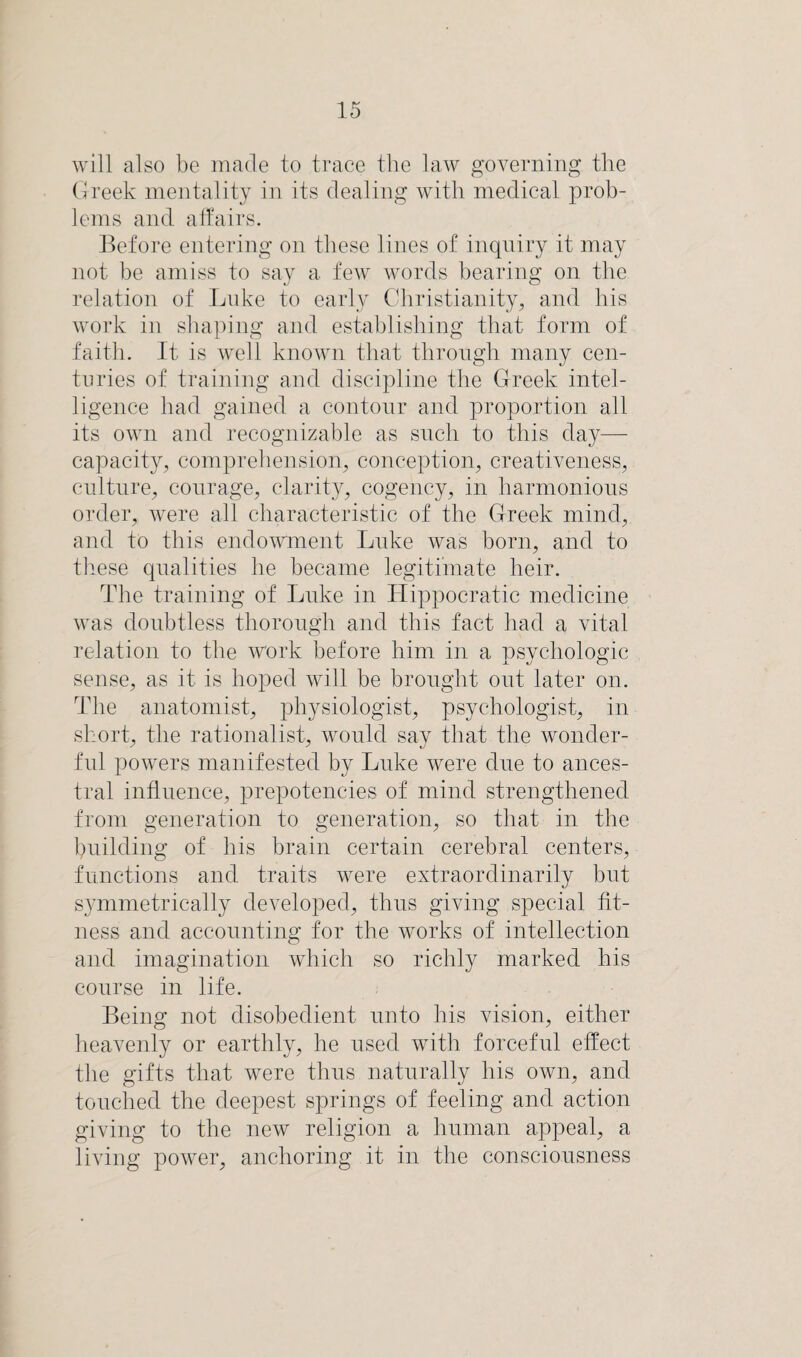 will also be made to trace the law governing the Greek mentality in its dealing with medical prob¬ lems and affairs. Before entering on these lines of inquiry it may not be amiss to say a few words bearing on the relation of Luke to early Christianity, and his work in shaping and establishing that form of faith. It is well known that through many cen¬ turies of training and discipline the Greek intel¬ ligence had gained a contour and proportion all its own and recognizable as such to this day— capacity, comprehension, conception, creativeness, culture, courage, clarity, cogency, in harmonious order, were all characteristic of the Greek mind, and to this endowment Luke was born, and to these qualities he became legitimate heir. The training of Luke in Hippocratic medicine was doubtless thorough and this fact had a vital relation to the work before him in a nsvcholo^ic sense, as it is hoped will be brought out later on. The anatomist, physiologist, psychologist, in short, the rationalist, would say that the wonder¬ ful powers manifested by Luke were due to ances¬ tral influence, prepotencies of mind strengthened from generation to generation, so that in the building of his brain certain cerebral centers, functions and traits were extraordinarily but symmetrically developed, thus giving special fit¬ ness and accounting for the works of intellection and imagination which so richly marked his course in life. Being not disobedient unto his vision, either heavenly or earthly, he used with forceful effect the gifts that were thus naturally his own, and touched the deepest springs of feeling and action giving to the new religion a human appeal, a living power, anchoring it in the consciousness