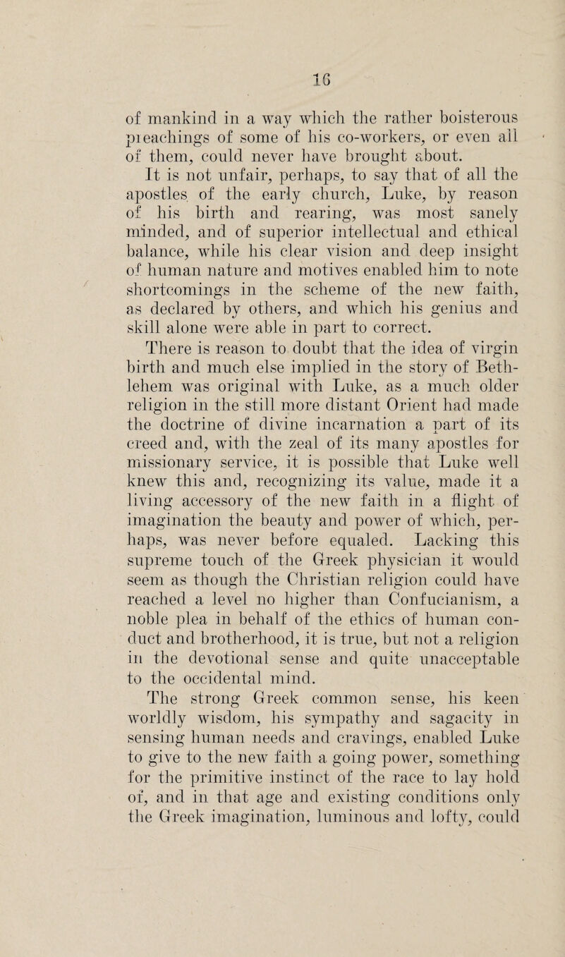 1G of mankind in a way which the rather boisterous pieachings of some of his co-workers, or even all of them, could never have brought about. It is not unfair, perhaps, to say that of all the apostles of the early church, Luke, by reason of his birth and rearing, was most sanely minded, and of superior intellectual and ethical balance, while his clear vision and deep insight of human nature and motives enabled him to note shortcomings in the scheme of the new faith, as declared by others, and which his genius and skill alone were able in part to correct. There is reason to doubt that the idea of virgin birth and much else implied in the story of Beth¬ lehem was original with Luke, as a much older religion in the still more distant Orient had made the doctrine of divine incarnation a part of its creed and, with the zeal of its many apostles for missionary service, it is possible that Luke well knew this and, recognizing its value, made it a living accessory of the new faith in a flight, of imagination the beauty and power of which, per¬ haps, was never before equaled. Lacking this supreme touch of the Greek physician it would seem as though the Christian religion could have reached a level no higher than Confucianism, a noble plea in behalf of the ethics of human con¬ duct and brotherhood, it is true, but not a religion in the devotional sense and quite unacceptable to the occidental mind. The strong Greek common sense, his keen worldly wisdom, his sympathy and sagacity in sensing human needs and cravings, enabled Luke to give to the new faith a going power, something for the primitive instinct of the race to lay hold of, and in that age and existing conditions only the Greek imagination, luminous and lofty, could