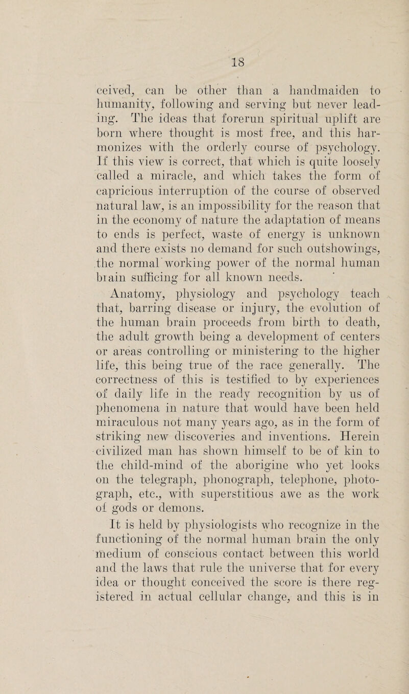 ceived, can be other than a handmaiden to humanity, following and serving but never lead¬ ing. The ideas that forerun spiritual uplift are born where thought is most free, and this har¬ monizes with the orderly course of psychology. If this view is correct, that which is quite loosely called a miracle, and which takes the form of capricious interruption of the course of observed natural law, is an impossibility for the reason that in the economy of nature the adaptation of means to ends is perfect, waste of energy is unknown and there exists no demand for such outshowings, the normal working power of the normal human biain sufficing for all known needs. Anatomy, physiology and psychology teach that, barring disease or injury, the evolution of the human brain proceeds from birth to death, the adult growth being a development of centers or areas controlling or ministering to the higher life, this being true of the race generally. The correctness of this is testified to by experiences of daily life in the ready recognition by us of phenomena in nature that would have been held miraculous not many years ago, as in the form of striking new discoveries and inventions. Herein civilized man has shown himself to be of kin to the child-mind of the aborigine who yet looks on the telegraph, phonograph, telephone, photo¬ graph, etc., with superstitious awe as the work of gods or demons. It is held by physiologists who recognize in the functioning of the normal human brain the only medium of conscious contact between this world and the laws that rule the universe that for every idea or thought conceived the score is there reg¬ istered in actual cellular change, and this is in