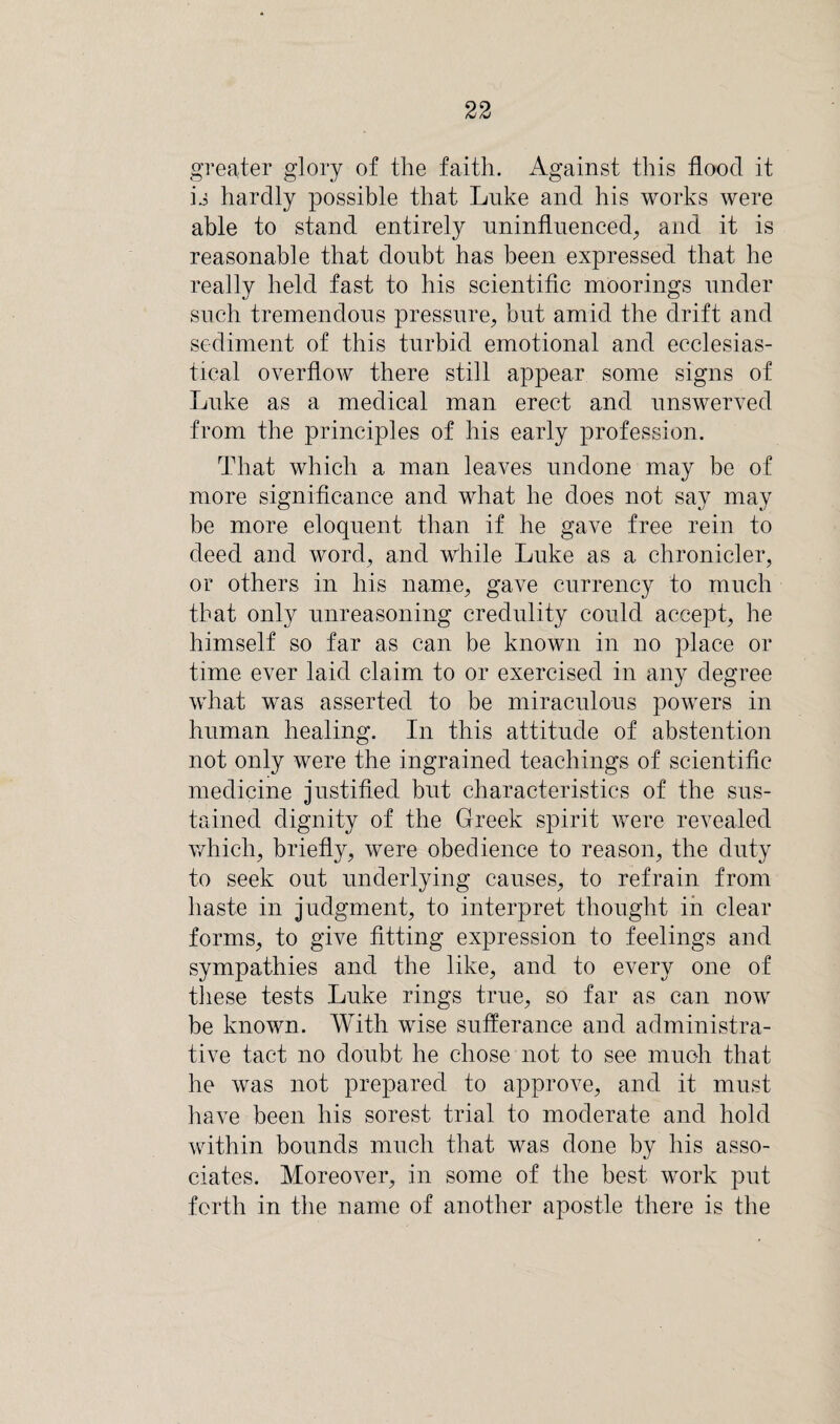 greater glory of the faith. Against this flood it is hardly possible that Luke and his works were able to stand entirely uninfluenced, and it is reasonable that doubt has been expressed that he really held fast to his scientific moorings under such tremendous pressure, but amid the drift and sediment of this turbid emotional and ecclesias¬ tical overflow there still appear some signs of Luke as a medical man erect and unswerved from the principles of his early profession. That which a man leaves undone may be of more significance and what he does not say may be more eloquent than if he gave free rein to deed and word, and while Luke as a chronicler, or others in his name, gave currency to much that only unreasoning credulity could accept, he himself so far as can be known in no place or time ever laid claim to or exercised in any degree what was asserted to be miraculous powers in human healing. In this attitude of abstention not only were the ingrained teachings of scientific medicine justified but characteristics of the sus¬ tained dignity of the Greek spirit were revealed which, briefly, were obedience to reason, the duty to seek out underlying causes, to refrain from haste in judgment, to interpret thought in clear forms, to give fitting expression to feelings and sympathies and the like, and to every one of these tests Luke rings true, so far as can now be known. With wise sufferance and administra¬ tive tact no doubt he chose not to see much that he was not prepared to approve, and it must have been his sorest trial to moderate and hold within bounds much that was done by his asso¬ ciates. Moreover, in some of the best work put forth in the name of another apostle there is the
