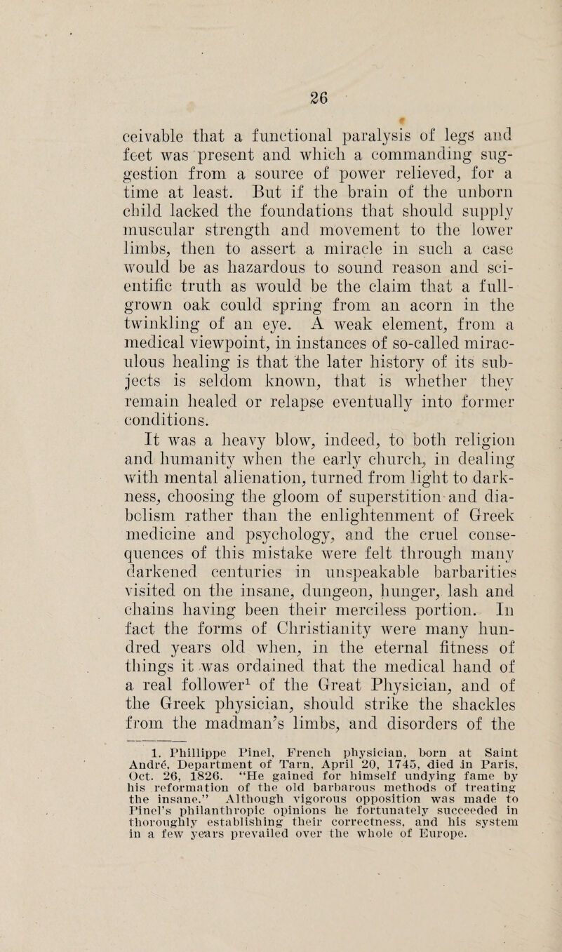 ceivable that a functional paralysis of legs and feet was present and which a commanding sug¬ gestion from a source of power relieved, for a time at least. But if the brain of the unborn child lacked the foundations that should supply muscular strength and movement to the lower limbs, then to assert a miracle in such a case would be as hazardous to sound reason and sci¬ entific truth as would be the claim that a full- grown oak could spring from an acorn in the twinkling of an eye. A weak element, from a medical viewpoint, in instances of so-called mirac¬ ulous healing is that the later history of its sub¬ jects is seldom known, that is whether they remain healed or relapse eventually into former conditions. It was a heavy blow, indeed, to both religion and humanity when the early church, in dealing with mental alienation, turned from light to dark¬ ness, choosing the gloom of superstition and dia¬ bolism rather than the enlightenment of Greek medicine and psychology, and the cruel conse¬ quences of this mistake were felt through many darkened centuries in unspeakable barbarities visited on the insane, dungeon, hunger, lash and chains having been their merciless portion. In fact the forms of Christianity were many hun¬ dred years old when, in the eternal fitness of things it was ordained that the medical hand of a real follower1 of the Great Physician, and of the Greek physician, should strike the shackles from the madman’s limbs, and disorders of the 1. Phillippe Pinel, French physician, horn at Saint Andre, Department of Tarn, April 20, 1745, died in Paris, Oct. 26, 1826. “He gained for himself undying fame by his reformation of the old barbarous methods of treating the insane.” Although vigorous opposition was made to Pinel’s philanthropic opinions he fortunately succeeded in thoroughly establishing their correctness, and his system in a few years prevailed over the whole of Europe.