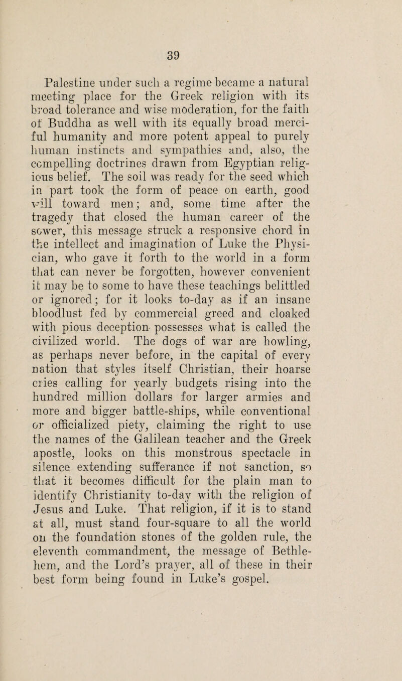 Palestine under such a regime became a natural meeting place for the Greek religion with its broad tolerance and wise moderation, for the faith of Buddha as well with its equally broad merci¬ ful humanity and more potent appeal to purely human instincts and sympathies and, also, the compelling doctrines drawn from Egyptian relig¬ ious belief. The soil was ready for the seed which in part took the form of peace on earth, good will toward men; and, some time after the tragedy that closed the human career of the sower, this message struck a responsive chord in the intellect and imagination of Luke the Physi¬ cian, who gave it forth to the world in a form that can never be forgotten, however convenient it may be to some to have these teachings belittled or ignored; for it looks to-day as if an insane bloodlust fed by commercial greed and cloaked with pious deception- possesses what is called the civilized world. The dogs of war are howling, as perhaps never before, in the capital of every nation that styles itself Christian, their hoarse cries calling for yearly budgets rising into the hundred million dollars for larger armies and more and bigger battle-ships, while conventional or officialized piety, claiming the right to use the names of the Galilean teacher and the Greek apostle, looks on this monstrous spectacle in silence, extending sufferance if not sanction, so that it becomes difficult for the plain man to identify Christianity to-day with the religion of Jesus and Luke. That religion, if it is to stand at all, must stand four-square to all the world on the foundation stones of the golden rule, the eleventh commandment, the message of Bethle¬ hem, and the Lord’s prayer, all of these in their best form being found in Luke’s gospel.