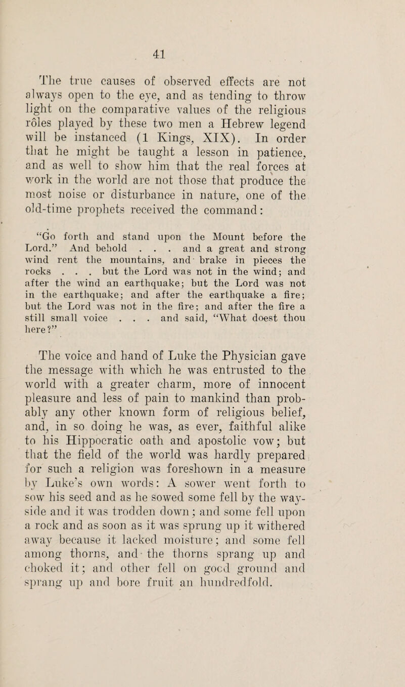 The true causes of observed effects are not always open to the eye, and as tending to throw light on the comparative values of the religious roles played by these two men a Hebrew legend will be instanced (1 Kings, XIX). In order that he might be taught a lesson in patience, and as well to show him that the real forces at work in the world are not those that produce the most noise or disturbance in nature, one of the old-time prophets received the command: “Go forth and stand upon the Mount before the Lord.” And behold . . . and a great and strong wind rent the mountains, and brake in pieces the rocks . . . but the Lord was not in the wind; and after the wind an earthquake; but the Lord was not in the earthquake; and after the earthquake a tire; but the Lord was not in the fire; and after the fire a still small voice . . . and said, “What doest thou here ?” The voice and hand of Luke the Physician gave the message with which he was entrusted to the world with a greater charm, more of innocent pleasure and less of pain to mankind than prob¬ ably any other known form of religious belief, and, in so doing he was, as ever, faithful alike to his Hippocratic oath and apostolic vow; but that the field of the world was hardly prepared for such a religion was foreshown in a measure by Luke’s own words: A sower went forth to sow his seed and as he sowed some fell by the way- side and it was trodden down; and some fell upon a rock and as soon as it was sprung up it withered away because it lacked moisture; and some fell among thorns, and - the thorns sprang up and choked it; and other fell on good ground and sprang up and bore fruit an hundredfold.
