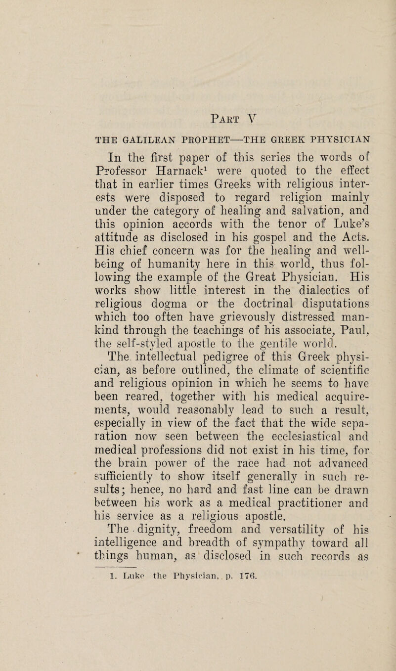 Part V THE GALILEAN PROPHET-THE GREEK PHYSICIAN In the first paper of this series the words of Professor Harnack1 were quoted to the effect that in earlier times Greeks with religious inter¬ ests were disposed to regard religion mainly under the category of healing and salvation, and this opinion accords with the tenor of Luke’s attitude as disclosed in his gospel and the Acts. H is chief concern was for the healing and well¬ being of humanity here in this world, thus fol¬ lowing the example of the Great Physician. His works show little interest in the dialectics of religious dogma or the doctrinal disputations which too often have grievously distressed man¬ kind through the teachings of his associate, Paul, the self-styled apostle to the gentile world. The. intellectual pedigree of this Greek physi¬ cian, as before outlined, the climate of scientific and religious opinion in which he seems to have been reared, together with his medical acquire¬ ments, would reasonably lead to such a result, especially in view of the fact that the wide sepa¬ ration now seen between the ecclesiastical and medical professions did not exist in his time, for the brain power of the race had not advanced sufficiently to show itself generally in such re¬ sults; hence, no hard and fast line can be drawn between his work as a medical practitioner and his service as a religious apostle. The dignity, freedom and versatility of his intelligence and breadth of sympathy toward all things human, as disclosed in such records as 1. Luke the Physician, p. 176..