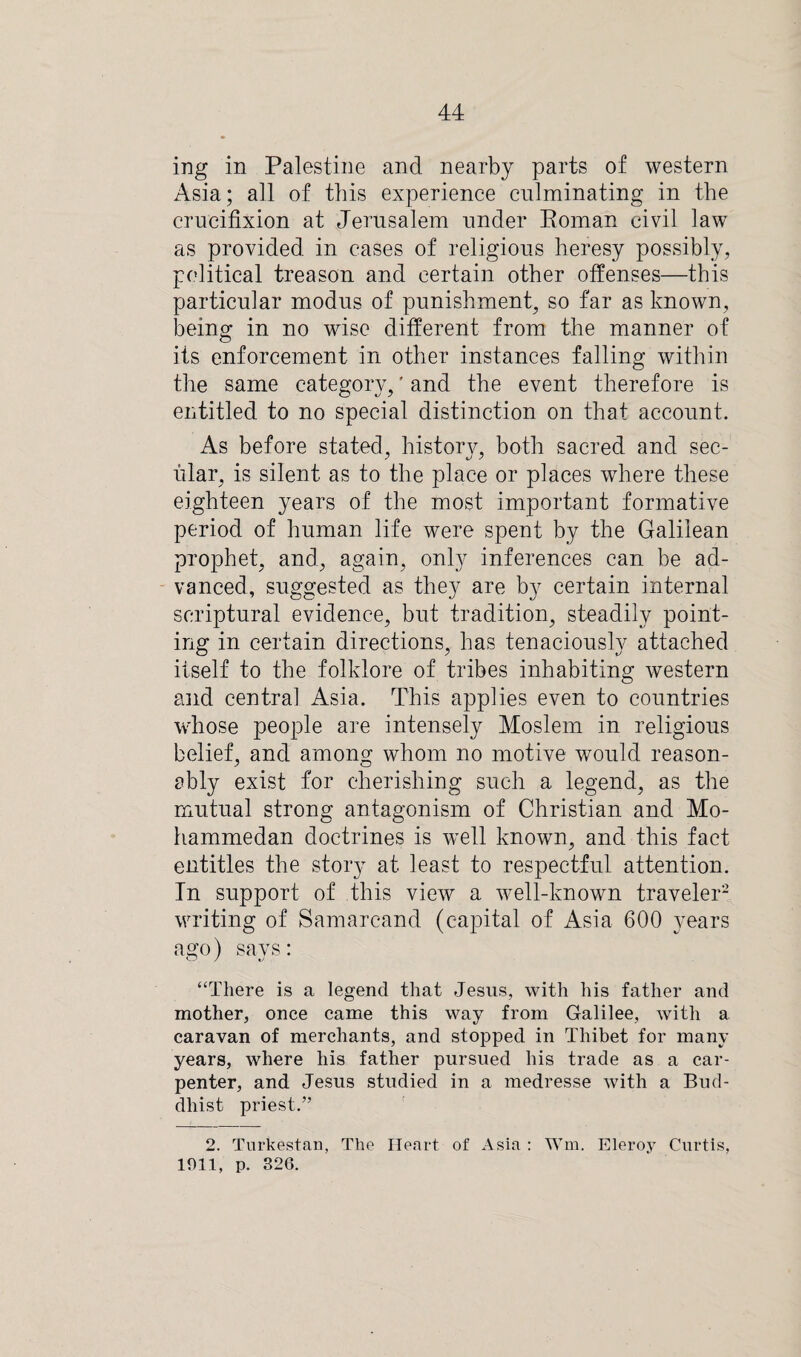 ing in Palestine and nearby parts of western Asia; all of this experience culminating in the crucifixion at Jerusalem under Roman civil law as provided in cases of religious heresy possibly, political treason and certain other offenses—this particular modus of punishment, so far as known, being in no wise different from the manner of its enforcement in other instances falling within the same category,' and the event therefore is entitled to no special distinction on that account. As before stated, history, both sacred and sec¬ ular, is silent as to the place or places where these eighteen years of the most important formative period of human life were spent by the Galilean prophet, and, again, only inferences can be ad¬ vanced, suggested as they are by certain internal scriptural evidence, but tradition, steadily point¬ ing in certain directions, has tenaciously attached itself to the folklore of tribes inhabiting western and centra] Asia. This applies even to countries whose people are intensely Moslem in religious belief, and among whom no motive would reason¬ ably exist for cherishing such a legend, as the mutual strong antagonism of Christian and Mo¬ hammedan doctrines is well known, and this fact entitles the story at least to respectful attention. In support of this view a well-known traveler2 writing of Samarcand (capital of Asia 600 3-ears ago) says: “There is a legend that Jesus, with his father and mother, once came this way from Galilee, with a caravan of merchants, and stopped in Thibet for many years, where his father pursued his trade as a car¬ penter, and Jesus studied in a medresse Avith a Bud¬ dhist priest.” 2. Turkestan, The Heart of Asia : Wm. Eleroy Curtis, 1911, p. 326.