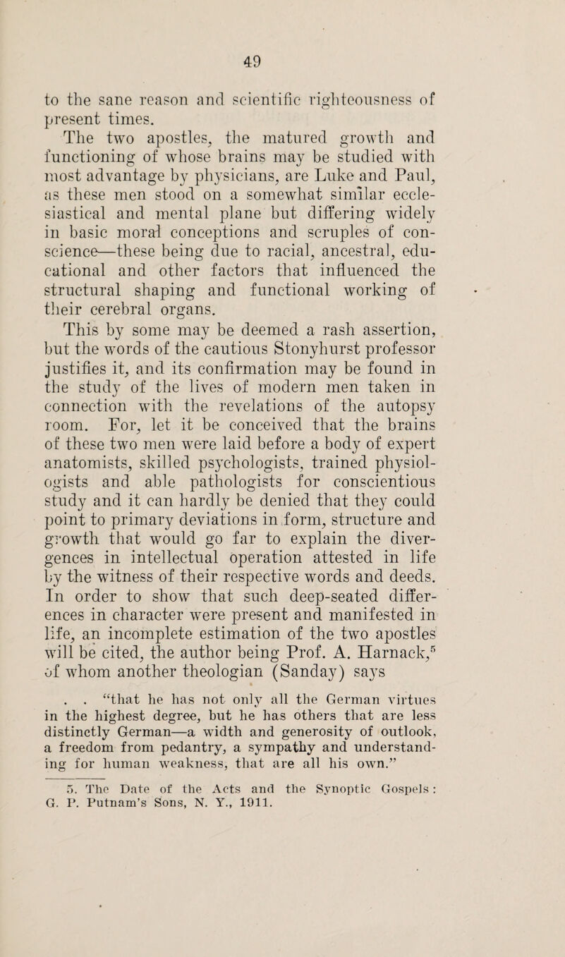 to the sane reason and scientific righteousness of present times. The two apostles, the matured growth and functioning of whose brains may be studied with most advantage by physicians, are Luke and Paul, as these men stood on a somewhat similar eccle¬ siastical and mental plane but differing widely in basic moral conceptions and scruples of con¬ science—these being due to racial, ancestral, edu¬ cational and other factors that influenced the structural shaping and functional working of their cerebral organs. This by some may be deemed a rash assertion, but the words of the cautious Stonyhurst professor justifies it, and its confirmation may be found in the study of the lives of modern men taken in connection with the revelations of the autopsy room. For, let it be conceived that the brains of these two men were laid before a body of expert anatomists, skilled psychologists, trained physiol¬ ogists and able pathologists for conscientious study and it can hardly be denied that they could point to primary deviations in form, structure and growth that would go far to explain the diver¬ gences in intellectual operation attested in life by the witness of their respective words and deeds. In order to show that such deep-seated differ¬ ences in character were present and manifested in life, an incomplete estimation of the two apostles will be cited, the author being Prof. A. Harnack,5 of whom another theologian (Sanday) says . . “that he has not only all the German virtues in the highest degree, but he has others that are less distinctly German—a width and generosity of outlook, a freedom from pedantry, a sympathy and understand¬ ing for human weakness, that are all his own.” 5. The Date of the Acts and the Synoptic Gospels: G. P. Putnam’s Sons, N. Y., 1911.