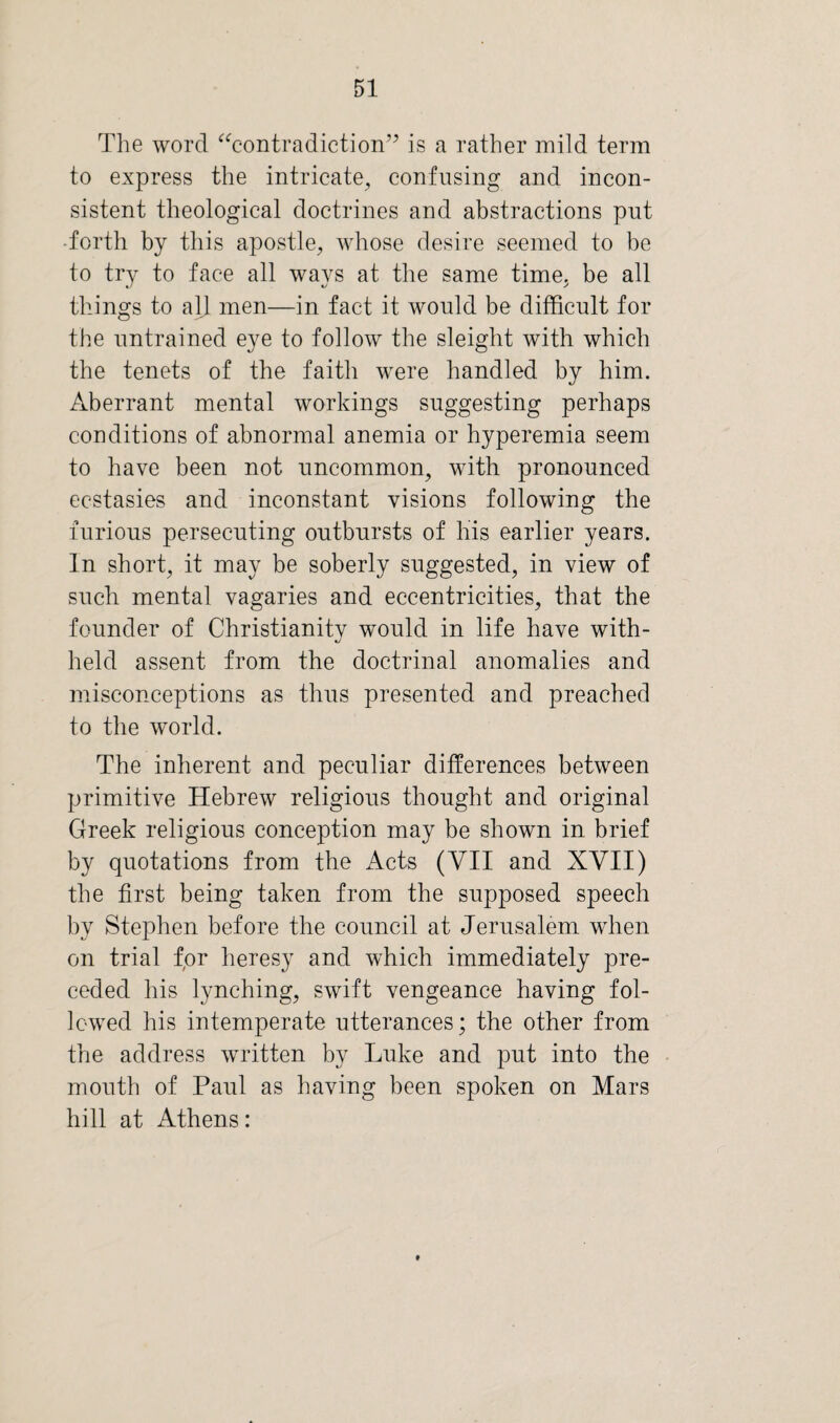 The word “contradiction” is a rather mild term to express the intricate, confusing and incon¬ sistent theological doctrines and abstractions put •forth by this apostle, whose desire seemed to be to try to face all ways at the same time, be all things to all men—in fact it would be difficult for the untrained eye to follow the sleight with which the tenets of the faith were handled by him. Aberrant mental workings suggesting perhaps conditions of abnormal anemia or hyperemia seem to have been not uncommon, with pronounced ecstasies and inconstant visions following the furious persecuting outbursts of his earlier years. In short, it may be soberly suggested, in view of such mental vagaries and eccentricities, that the founder of Christianity would in life have with- held assent from the doctrinal anomalies and misconceptions as thus presented and preached to the world. The inherent and peculiar differences between primitive Hebrew religious thought and original Greek religious conception may be shown in brief by quotations from the Acts (YII and XVII) the first being taken from the supposed speech by Stephen before the council at Jerusalem when on trial for heresy and which immediately pre¬ ceded his lynching, swift vengeance having fol¬ lowed his intemperate utterances; the other from the address written by Luke and put into the mouth of Paul as having been spoken on Mars hill at Athens: