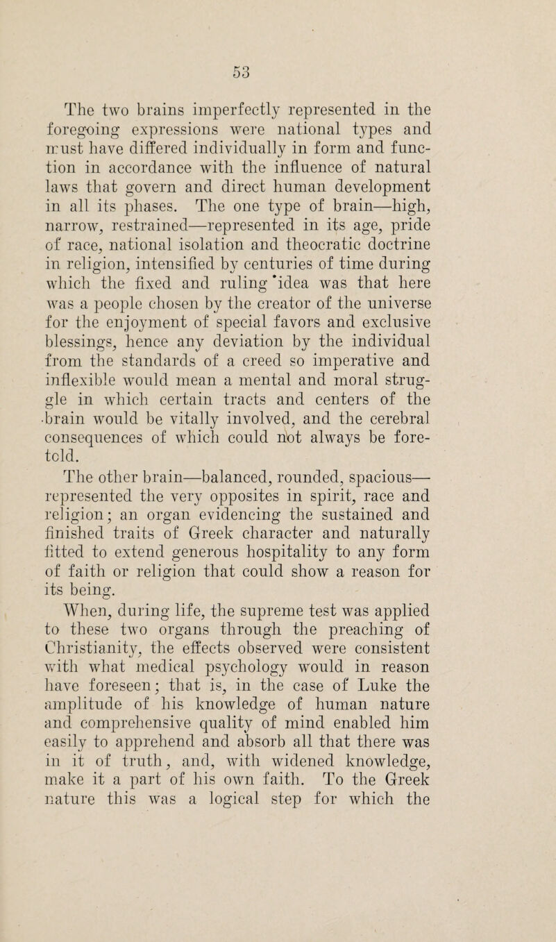 The two brains imperfectly represented in the foregoing expressions were national types and n:nst have differed individually in form and func¬ tion in accordance with the influence of natural laws that govern and direct human development in all its phases. The one type of brain—high, narrow, restrained—represented in its age, pride of race, national isolation and theocratic doctrine in religion, intensified by centuries of time during which the fixed and ruling ‘idea was that here was a people chosen by the creator of the universe for the enjoyment of special favors and exclusive blessings, hence any deviation by the individual from the standards of a creed so imperative and inflexible would mean a mental and moral strug¬ gle in which certain tracts and centers of the •brain would be vitally involved, and the cerebral consequences of which could nbt always be fore¬ told. The other brain—balanced, rounded, spacious— represented the very opposites in spirit, race and religion; an organ evidencing the sustained and finished traits of Greek character and naturally fitted to extend generous hospitality to any form of faith or religion that could show a reason for its being. When, during life, the supreme test was applied to these two organs through the preaching of Christianity, the effects observed were consistent with what medical psychology would in reason have foreseen; that is, in the case of Luke the amplitude of his knowledge of human nature and comprehensive quality of mind enabled him easily to apprehend and absorb all that there was in it of truth, and, with widened knowledge, make it a part of his own faith. To the Greek nature this was a logical step for which the