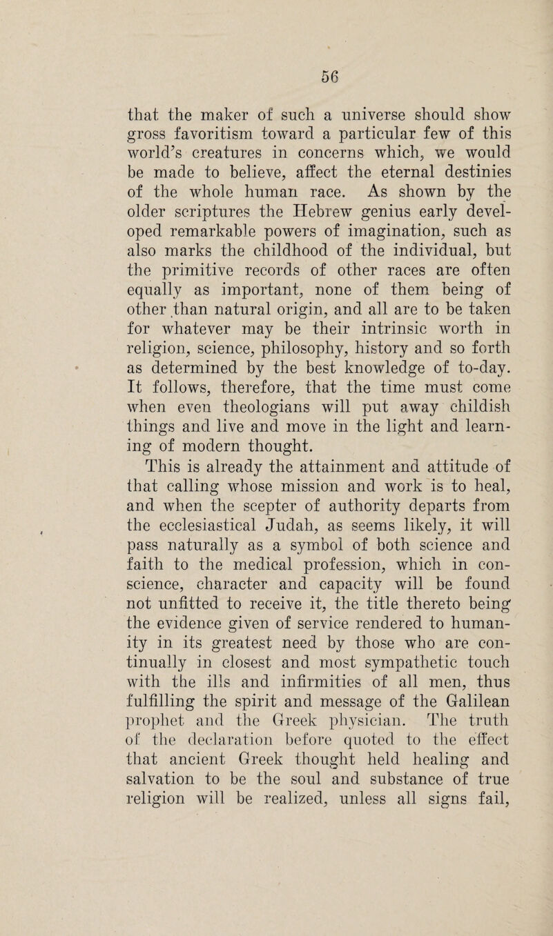 that the maker of such a universe should show gross favoritism toward a particular few of this world’s creatures in concerns which, we would be made to believe, affect the eternal destinies of the whole human race. As shown by the older scriptures the Hebrew genius early devel¬ oped remarkable powers of imagination, such as also marks the childhood of the individual, but the primitive records of other races are often equally as important, none of them being of other than natural origin, and all are to be taken for whatever may be their intrinsic worth in religion, science, philosophy, history and so forth as determined by the best knowledge of to-day. It follows, therefore, that the time must come when even theologians will put away childish things and live and move in the light and learn¬ ing of modern thought. This is already the attainment and attitude of that calling whose mission and work is to heal, and when the scepter of authority departs from the ecclesiastical Judah, as seems likely, it will pass naturally as a symbol of both science and faith to the medical profession, which in con¬ science, character and capacity will be found not unfitted to receive it, the title thereto being the evidence given of service rendered to human¬ ity in its greatest need by those who are con¬ tinually in closest and most sympathetic touch with the ills and infirmities of all men, thus fulfilling the spirit and message of the Galilean prophet and the Greek physician. The truth of the declaration before quoted to the effect that ancient Greek thought held healing and salvation to be the soul and substance of true religion will be realized, unless all signs fail,