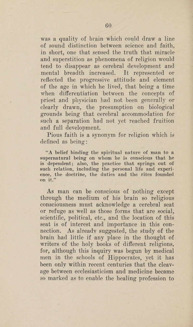 was a quality of brain which could draw a line of sound distinction between science and faith, in short, one that sensed the truth that miracle and superstition as phenomena of religion would tend to disappear as cerebral development and mental breadth increased. It represented or reflected the progressive attitude and element of the age in which he lived, that being a time when differentiation between the concepts of priest and physician had not been generally or clearly drawn, the presumption on biological grounds being that cerebral accommodation for such a separation had not yet reached fruition and full development. Pious faith is a synonym for religion which is defined as being: “A belief binding the spiritual nature of man to a supernatural being on whom be is conscious that he is dependent; also, the practice that springs out of such relation, including the personal life and experi¬ ence, the doctrine, the duties and the rites founded on it.” As man can be conscious of nothing except through the medium of his brain so religious consciousness must acknowledge a cerebral seat or refuge as well as those forms that are social, scientific, political, etc., and the location of this seat is of interest and importance in this con¬ nection. As already suggested, the study of the brain had little if any place in the thought of writers of the holy books of different religions, for, although this inquiry was begun by medical men in the schools of Hippocrates, yet it has been only within recent centuries that the cleav¬ age between ecclesiasticism and medicine became so marked as to enable the healing profession to