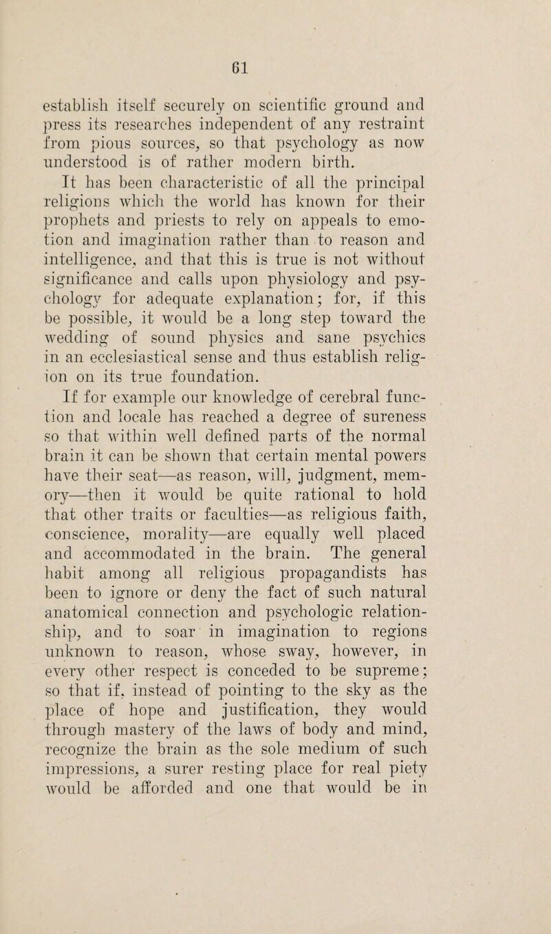 establish itself securely on scientific ground and press its researches independent of any restraint from pious sources, so that psychology as now understood is of rather modern birth. It has been characteristic of all the principal religions which the world has known for their prophets and priests to rely on appeals to emo¬ tion and imagination rather than to reason and intelligence, and that this is true is not without significance and calls upon physiology and psy¬ chology for adequate explanation; for, if this be possible, it would be a long step toward the wedding of sound physics and sane psychics in an ecclesiastical sense and thus establish relig¬ ion on its true foundation. If for example our knowledge of cerebral func¬ tion and locale has reached a degree of sureness so that within well defined parts of the normal brain it can be shown that certain mental powers have their seat—as reason, will, judgment, mem¬ ory—then it would be quite rational to hold that other traits or faculties—as religious faith, conscience, morality—are equally well placed and accommodated in the brain. The general habit among all religious propagandists has been to ignore or deny the fact of such natural anatomical connection and psychologic relation¬ ship, and to soar in imagination to regions unknown to reason, whose sway, however, in every other respect is conceded to be supreme; so that if, instead of pointing to the sky as the place of hope and justification, they would through mastery of the laws of body and mind, recognize the brain as the sole medium of such impressions, a surer resting place for real piety would be afforded and one that would be in