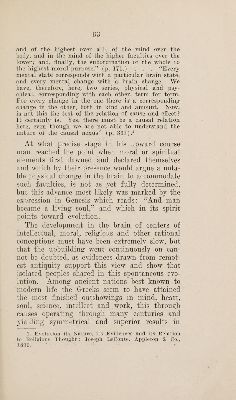 and of the highest over all; of the mind over the body, and in the mind of the higher faculties over the lower; and, finally, the subordination of the whole to the highest moral purpose.” (p. 171.) . . . “Every mental state corresponds with a particular brain state, and every mental change with a brain change. We have, therefore, here, two series, physical and psy¬ chical, corresponding with each other, term for term. For every change in the one there is a corresponding change in the other, both in kind and amount. Now, is not this the test of the relation of cause and effect? It certainly is. Yes, there must be a causal relation here, even though we are not able to understand the nature of the causal nexus” (p. 337 ).x At what precise stage in his upward course man reached the point when moral or spiritual elements first dawned and declared themselves and which by their presence would argue a nota¬ ble physical change in the brain to accommodate such faculties, is not as yet fully determined, but this advance most likely was marked by the expression in Genesis which reads: “And man became a living soul,” and which in its spirit points toward evolution. The development in the brain of centers of intellectual, moral, religious and other rational conceptions must have been extremely slow, but that the upbuilding went continuously on can¬ not be doubted, as evidences drawn from remot¬ est antiquity support this view and show that isolated peoples shared in this spontaneous evo¬ lution. Among ancient nations best known to modern life the Greeks seem to have attained the most finished outshowings in mind, heart, soul, science, intellect and work, this through causes operating through many centuries and yielding symmetrical and superior results in 1. Evolution its Nature, its Evidences and its Relation to Religious Thought: Joseph LeConte, Appleton & Co., 1896.