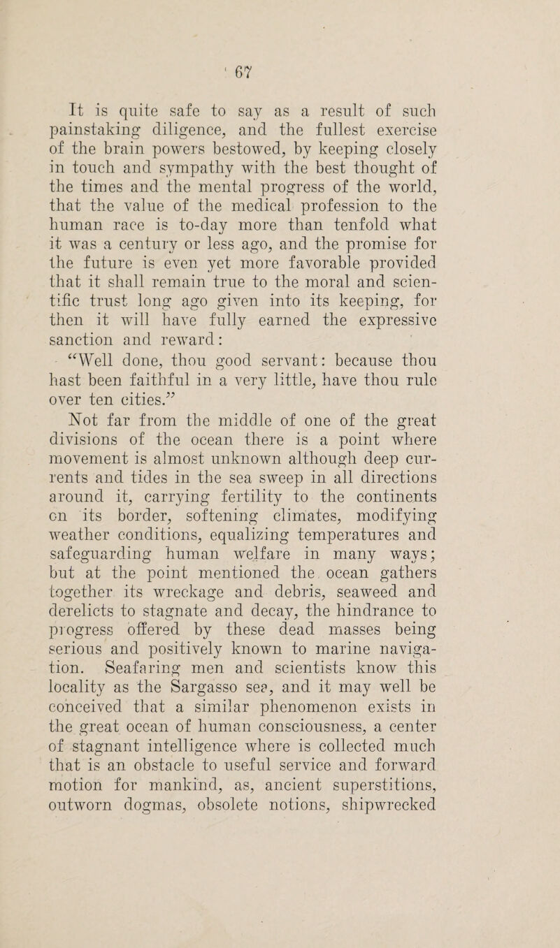 It is quite safe to say as a result of such painstaking diligence, and the fullest exercise of the brain powers bestowed, by keeping closely in touch and sympathy with the best thought of the times and the mental progress of the world, that the value of the medical profession to the human race is to-day more than tenfold what it was a century or less ago, and the promise for the future is even yet more favorable provided that it shall remain true to the moral and scien¬ tific trust long ago given into its keeping, for then it will have fully earned the expressive sanction and reward: “Well done, thou good servant: because thou hast been faithful in a very little, have thou rule over ten cities.” Not far from the middle of one of the great divisions of the ocean there is a point where movement is almost unknown although deep cur¬ rents and tides in the sea sweep in all directions around it, carrying fertility to the continents on its border, softening climates, modifying weather conditions, equalizing temperatures and safeguarding human welfare in many ways; but at the point mentioned the ocean gathers together its wreckage and debris, seaweed and derelicts to stagnate and decay, the hindrance to progress offered by these dead masses being serious and positively known to marine naviga¬ tion. Seafaring men and scientists know this locality as the Sargasso see, and it may well be conceived that a similar phenomenon exists in the great ocean of human consciousness, a center of stagnant intelligence where is collected much that is an obstacle to useful service and forward motion for mankind, as, ancient superstitions, outworn dogmas, obsolete notions, shipwrecked