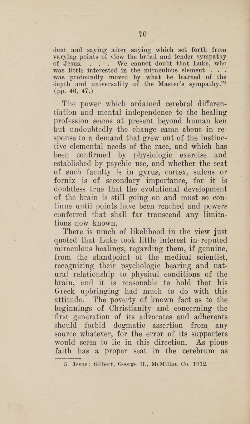 dent and saying after saying which set forth from varying points of view the broad and tender sympathy of Jesus. . . . We cannot doubt that Luke, who was little interested in the miraculous element . . . was profoundly moved by what he learned of the depth and universality of the Master’s sympathy.”5 (pp. 46, 47.) The power which ordained cerebral differen¬ tiation and mental independence to the healing profession seems at present beyond human ken but undoubtedly the change came about in re¬ sponse to a demand that grew out of the instinc¬ tive elemental needs of the race, and which has been confirmed by physiologic exercise and established by psychic use, and whether the seat of such faculty is in gyrus, cortex, sulcus or fornix is of secondary importance, for it is doubtless true that the evolutional development of the brain is still going on and must so con¬ tinue until points have been reached and powers conferred that shall far transcend any limita¬ tions now known. There is much of likelihood in the view just quoted that Luke took little interest in reputed miraculous healings, regarding them, if genuine, from the standpoint of the medical scientist, recognizing their psychologic bearing and nat¬ ural relationship to physical conditions of the brain, and it is reasonable to hold that his Greek upbringing had much to do with this attitude. The poverty of known fact as to the beginnings of Christianity and concerning the first generation of its advocates and adherents should forbid dogmatic assertion from any source whatever, for the error of its supporters would seem to lie in this direction. As pious faith has a proper seat in the cerebrum as 5. Jesus : Gilbert, George H., McMillan Co. 1912.