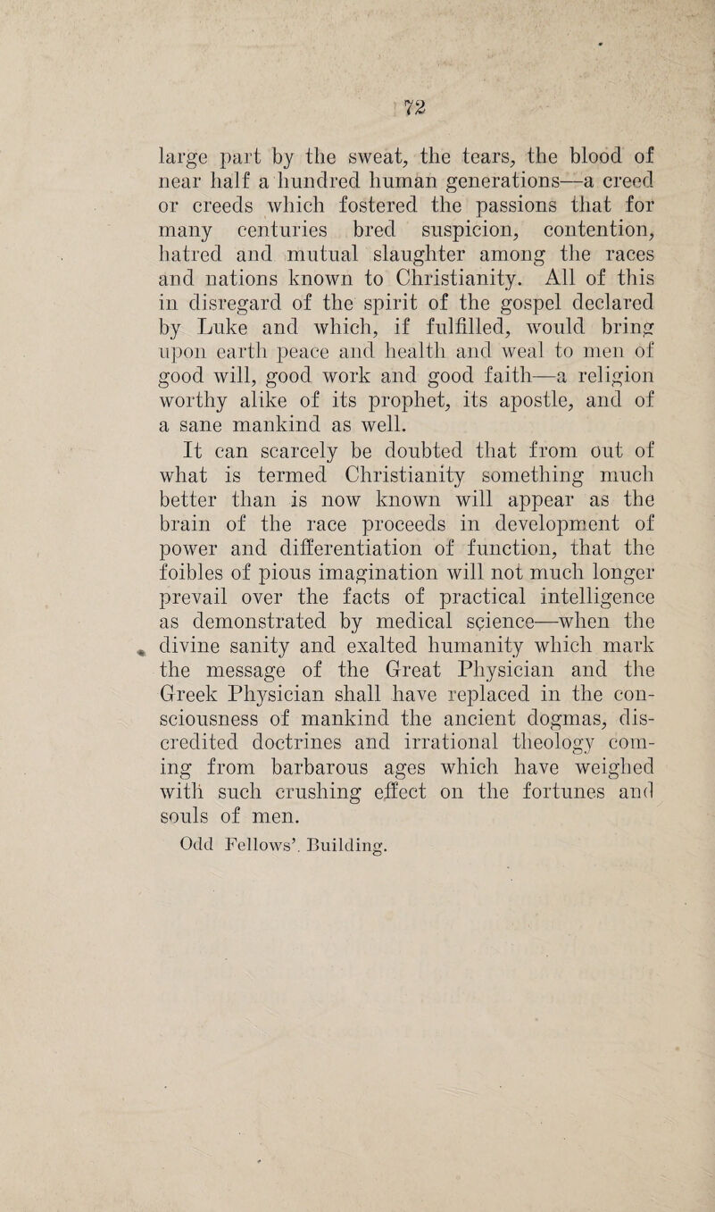 large part by the sweat, the tears, the blood of near half a hundred human generations—a creed or creeds which fostered the passions that for many centuries bred suspicion, contention, hatred and mutual slaughter among the races and nations known to Christianity. All of this in disregard of the spirit of the gospel declared by Luke and which, if fulfilled, would bring upon earth peace and health and weal to men of good will, good work and good faith—a religion worthy alike of its prophet, its apostle, and of a sane mankind as well. It can scarcely be doubted that from out of what is termed Christianity something much better than is now known will appear as the brain of the race proceeds in development of power and differentiation of function, that the foibles of pious imagination will not much longer prevail over the facts of practical intelligence as demonstrated by medical science—when the . divine sanity and exalted humanity which mark the message of the Great Physician and the Greek Physician shall have replaced in the con¬ sciousness of mankind the ancient dogmas, dis¬ credited doctrines and irrational theology com¬ ing from barbarous ages which have weighed with such crushing effect on the fortunes and souls of men. Odd Fellows’. Building.