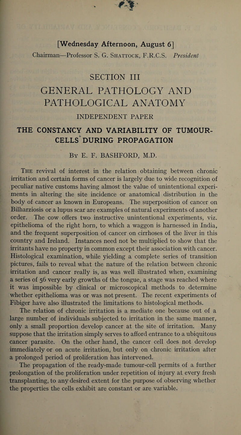 [Wednesday Afternoon, August 6] Chairman—Professor S. G. Shattock, F.R.C.S. President SECTION III GENERAL PATHOLOGY AND PATHOLOGICAL ANATOMY INDEPENDENT PAPER THE CONSTANCY AND VARIABILITY OF TUMOUR- CELLS DURING PROPAGATION By E. F. BASHFORD, M.D. The revival of interest in the relation obtaining between chronic irritation and certain forms of cancer is largely due to wide recognition of peculiar native customs having almost the value of unintentional experi¬ ments in altering the site incidence or anatomical distribution in the body of cancer as known in Europeans. The superposition of cancer on Bilharziosis or a lupus scar are examples of natural experiments of another order. The cow offers two instructive unintentional experiments, viz. epithelioma of the right horn, to which a waggon is harnessed in India, and the frequent superposition of cancer on cirrhoses of the liver in this country and Ireland. Instances need not be multiplied to show that the irritants have no property in common except their association with cancer. Histological examination, while yielding a complete series of transition pictures, fails to reveal what the nature of the relation between chronic irritation and cancer really is, as was well illustrated when, examining a series of 56 very early growths of the tongue, a stage was reached where it was impossible by clinical or microscopical methods to determine whether epithelioma was or was not present. The recent experiments of Fibiger have also illustrated the limitations to histological methods. The relation of chronic irritation is a mediate one because out of a large number of individuals subjected to irritation in the same manner, only a small proportion develop cancer at the site of irritation. Many suppose that the irritation simply serves to afford entrance to a ubiquitous cancer parasite. On the other hand, the cancer cell does not develop immediately or on acute irritation, but only on chronic irritation after a prolonged period of proliferation has intervened. The propagation of the ready-made tumour-cell permits of a further prolongation of the proliferation under repetition of injury at every fresh transplanting, to any desired extent for the purpose of observing whether the properties the cells exhibit are constant or are variable.