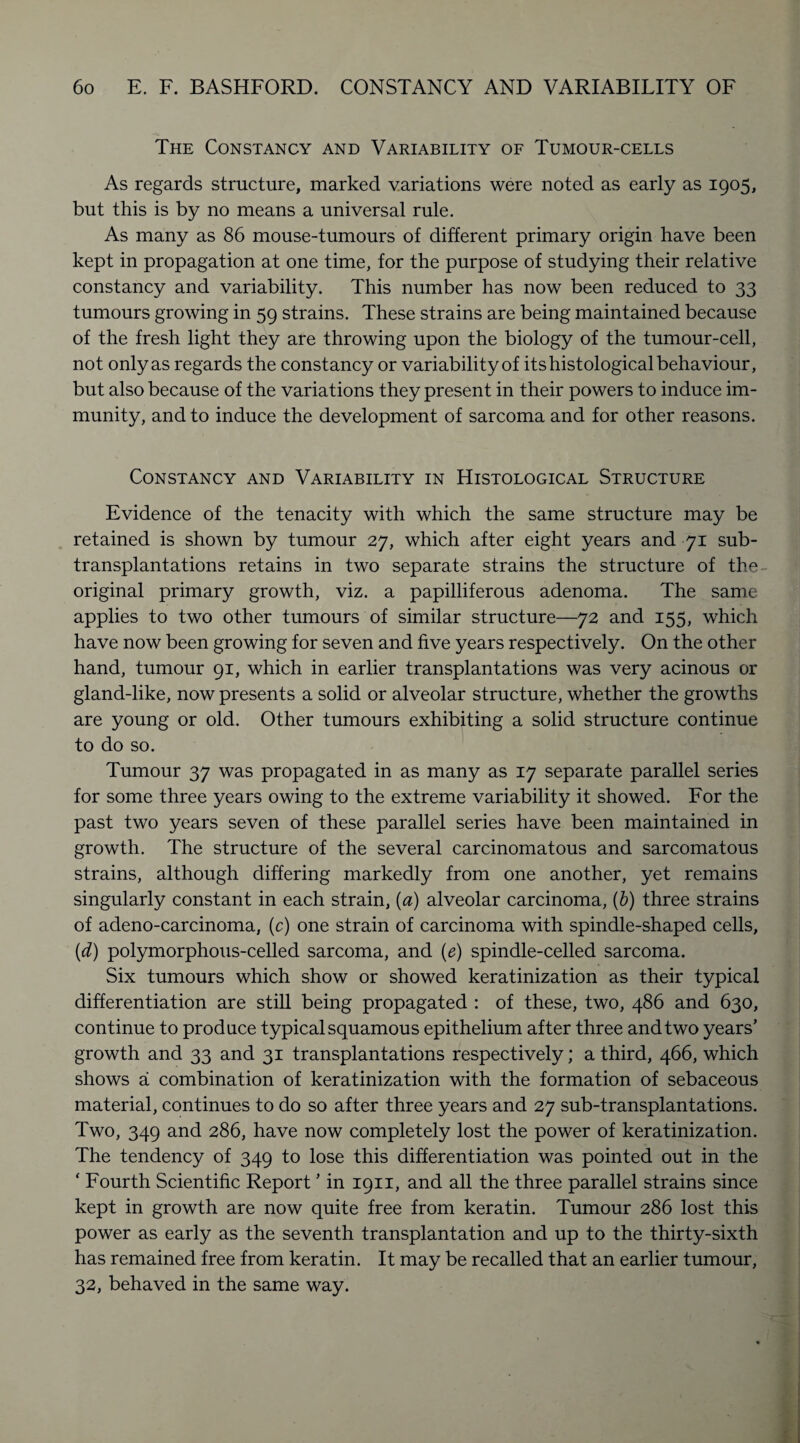 The Constancy and Variability of Tumour-cells As regards structure, marked variations were noted as early as 1905, but this is by no means a universal rule. As many as 86 mouse-tumours of different primary origin have been kept in propagation at one time, for the purpose of studying their relative constancy and variability. This number has now been reduced to 33 tumours growing in 59 strains. These strains are being maintained because of the fresh light they are throwing upon the biology of the tumour-cell, not only as regards the constancy or variability of its histological behaviour, but also because of the variations they present in their powers to induce im¬ munity, and to induce the development of sarcoma and for other reasons. Constancy and Variability in Histological Structure Evidence of the tenacity with which the same structure may be retained is shown by tumour 27, which after eight years and 71 sub¬ transplantations retains in two separate strains the structure of the original primary growth, viz. a papilliferous adenoma. The same applies to two other tumours of similar structure—72 and 155, which have now been growing for seven and five years respectively. On the other hand, tumour 91, which in earlier transplantations was very acinous or gland-like, now presents a solid or alveolar structure, whether the growths are young or old. Other tumours exhibiting a solid structure continue to do so. Tumour 37 was propagated in as many as 17 separate parallel series for some three years owing to the extreme variability it showed. For the past two years seven of these parallel series have been maintained in growth. The structure of the several carcinomatous and sarcomatous strains, although differing markedly from one another, yet remains singularly constant in each strain, (a) alveolar carcinoma, (b) three strains of adeno-carcinoma, (c) one strain of carcinoma with spindle-shaped cells, (d) polymorphous-celled sarcoma, and (e) spindle-celled sarcoma. Six tumours which show or showed keratinization as their typical differentiation are still being propagated : of these, two, 486 and 630, continue to produce typical squamous epithelium after three and two years’ growth and 33 and 31 transplantations respectively; a third, 466, which shows a combination of keratinization with the formation of sebaceous material, continues to do so after three years and 27 sub-transplantations. Two, 349 and 286, have now completely lost the power of keratinization. The tendency of 349 to lose this differentiation was pointed out in the ‘ Fourth Scientific Report ’ in 1911, and all the three parallel strains since kept in growth are now quite free from keratin. Tumour 286 lost this power as early as the seventh transplantation and up to the thirty-sixth has remained free from keratin. It may be recalled that an earlier tumour, 32, behaved in the same way.