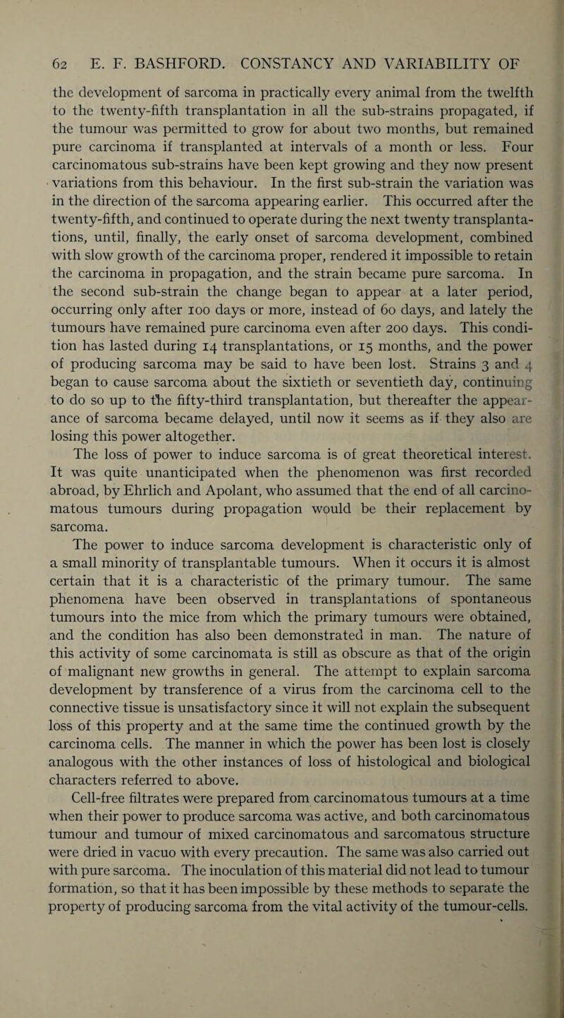 the development of sarcoma in practically every animal from the twelfth to the twenty-fifth transplantation in all the sub-strains propagated, if the tumour was permitted to grow for about two months, but remained pure carcinoma if transplanted at intervals of a month or less. Four carcinomatous sub-strains have been kept growing and they now present variations from this behaviour. In the first sub-strain the variation was in the direction of the sarcoma appearing earlier. This occurred after the twenty-fifth, and continued to operate during the next twenty transplanta¬ tions, until, finally, the early onset of sarcoma development, combined with slow growth of the carcinoma proper, rendered it impossible to retain the carcinoma in propagation, and the strain became pure sarcoma. In the second sub-strain the change began to appear at a later period, occurring only after ioo days or more, instead of 60 days, and lately the tumours have remained pure carcinoma even after 200 days. This condi¬ tion has lasted during 14 transplantations, or 15 months, and the power of producing sarcoma may be said to have been lost. Strains 3 and 4 began to cause sarcoma about the sixtieth or seventieth day, continuing to do so up to tFe fifty-third transplantation, but thereafter the appear¬ ance of sarcoma became delayed, until now it seems as if they also are losing this power altogether. The loss of power to induce sarcoma is of great theoretical interest. It was quite unanticipated when the phenomenon was first recorded abroad, by Ehrlich and Apolant, who assumed that the end of all carcino¬ matous tumours during propagation would be their replacement by sarcoma. The power to induce sarcoma development is characteristic only of a small minority of transplantable tumours. When it occurs it is almost certain that it is a characteristic of the primary tumour. The same phenomena have been observed in transplantations of spontaneous tumours into the mice from which the primary tumours were obtained, and the condition has also been demonstrated in man. The nature of this activity of some carcinomata is still as obscure as that of the origin of malignant new growths in general. The attempt to explain sarcoma development by transference of a virus from the carcinoma cell to the connective tissue is unsatisfactory since it will not explain the subsequent loss of this property and at the same time the continued growth by the carcinoma cells. The manner in which the power has been lost is closely analogous with the other instances of loss of histological and biological characters referred to above. Cell-free filtrates were prepared from carcinomatous tumours at a time when their power to produce sarcoma was active, and both carcinomatous tumour and tumour of mixed carcinomatous and sarcomatous structure were dried in vacuo with every precaution. The same was also carried out with pure sarcoma. The inoculation of this material did not lead to tumour formation, so that it has been impossible by these methods to separate the property of producing sarcoma from the vital activity of the tumour-cells.