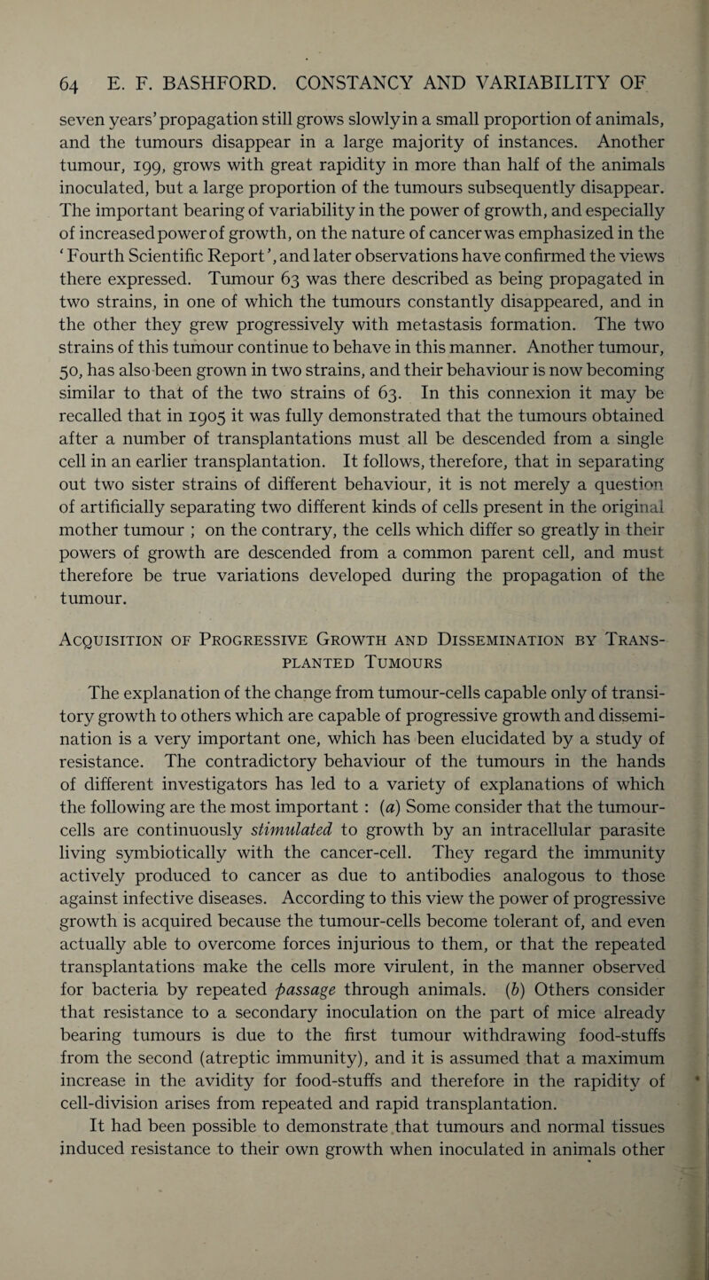 seven years’propagation still grows slowly in a small proportion of animals, and the tumours disappear in a large majority of instances. Another tumour, 199, grows with great rapidity in more than half of the animals inoculated, but a large proportion of the tumours subsequently disappear. The important bearing of variability in the power of growth, and especially of increased power of growth, on the nature of cancer was emphasized in the ‘ Fourth Scientific Report’, and later observations have confirmed the views there expressed. Tumour 63 was there described as being propagated in two strains, in one of which the tumours constantly disappeared, and in the other they grew progressively with metastasis formation. The two strains of this tumour continue to behave in this manner. Another tumour, 50, has also been grown in two strains, and their behaviour is now becoming similar to that of the two strains of 63. In this connexion it may be recalled that in 1905 it was fully demonstrated that the tumours obtained after a number of transplantations must all be descended from a single cell in an earlier transplantation. It follows, therefore, that in separating out two sister strains of different behaviour, it is not merely a question of artificially separating two different kinds of cells present in the original mother tumour ; on the contrary, the cells which differ so greatly in their powers of growth are descended from a common parent cell, and must therefore be true variations developed during the propagation of the tumour. Acquisition of Progressive Growth and Dissemination by Trans¬ planted Tumours The explanation of the change from tumour-cells capable only of transi¬ tory growth to others which are capable of progressive growth and dissemi¬ nation is a very important one, which has been elucidated by a study of resistance. The contradictory behaviour of the tumours in the hands of different investigators has led to a variety of explanations of which the following are the most important : (a) Some consider that the tumour- cells are continuously stimulated to growth by an intracellular parasite living symbiotically with the cancer-cell. They regard the immunity actively produced to cancer as due to antibodies analogous to those against infective diseases. According to this view the power of progressive growth is acquired because the tumour-cells become tolerant of, and even actually able to overcome forces injurious to them, or that the repeated transplantations make the cells more virulent, in the manner observed for bacteria by repeated passage through animals. (b) Others consider that resistance to a secondary inoculation on the part of mice already bearing tumours is due to the first tumour withdrawing food-stuffs from the second (atreptic immunity), and it is assumed that a maximum increase in the avidity for food-stuffs and therefore in the rapidity of cell-division arises from repeated and rapid transplantation. It had been possible to demonstrate that tumours and normal tissues induced resistance to their own growth when inoculated in animals other