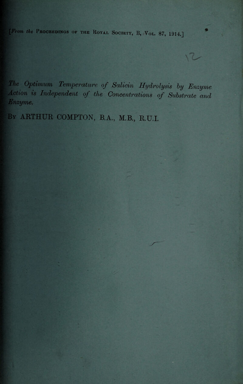 [From the Proceedings of the Royal Society, B, Vol. 87, 1914.] * The Optimum Temperature of Salicin Hydrolysis by Enzyme Action is Independent of the Concentrations of Substrate and Enzyme. By ARTHUR COMPTON, B.A., M.B., R.U.I.