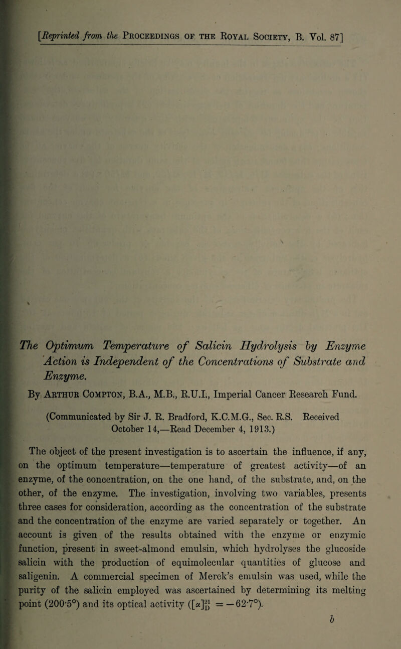 The Optimum Temperature of Salicin Hydrolysis by Enzyme Action is Independent of the Concentrations of Substrate and Enzyme. By Arthur Compton, B.A., M.B., R.U.I., Imperial Cancer Research Fund. ■ (Communicated by Sir J. R. Bradford, K.C.M.G., Sec. R.S. Received October 14,—Read December 4, 1913.) The object of the present investigation is to ascertain the influence, if any, on the optimum temperature—temperature of greatest activity—of an enzyme, of the concentration, on the one hand, of the substrate, and, on the other, of the enzyme. The investigation, involving two variables, presents three cases for consideration, according as the concentration of the substrate and the concentration of the enzyme are varied separately or together. An account is given of the results obtained with the enzyme or enzymic function, present in sweet-almond emulsin, which hydrolyses the glucoside salicin with the production of equimolecular quantities of glucose and saligenin. A commercial specimen of Merck’s emulsin was used, while the purity of the salicin employed was ascertained by determining its melting point (200-5°) and its optical activity ([a]g = — 62*7°). ■ b