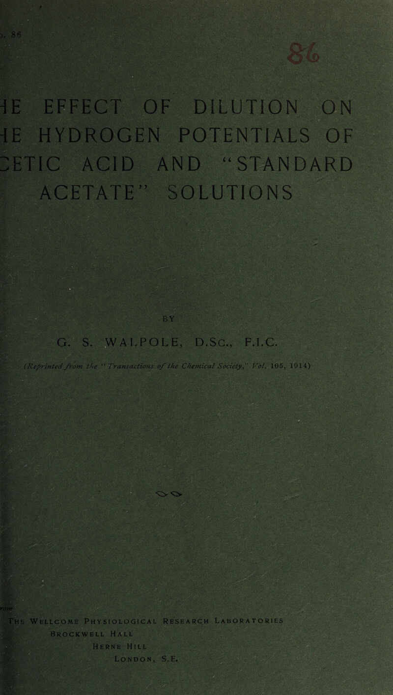 EFFECT OF DILUTION ON HYDROGEN POTENTIALS OF ETIC ACID AND “STANDARD ACETATE” SOLUTIONS BY G. S. WALPOLE, D.Sc., F.I.C. (Reprinted from the “ Transactions of the Chemical Society, Vol. 105, 1914) • Wellcome Physiological Research Laboratories Brockwell Hall Herne Hill London, S.E.