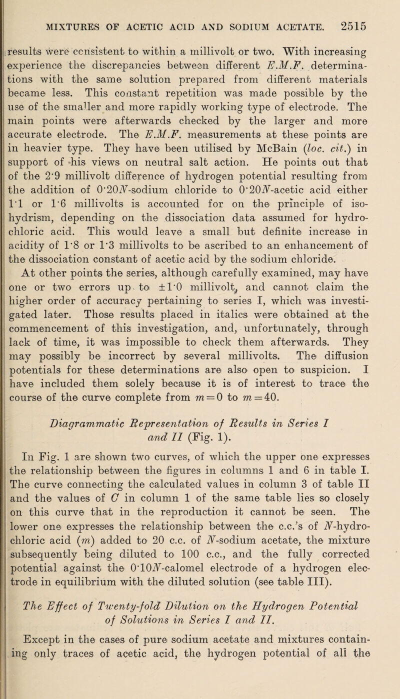 results were consistent to within a millivolt or two. With increasing experience the discrepancies between different E.M.E. determina¬ tions with the same solution prepared from different materials became less. This constant repetition was made possible by the use of the smaller and more rapidly working type of electrode. The main points were afterwards checked by the larger and more accurate electrode. The E.M.F. measurements at these points are in heavier type. They have been utilised by McBain (loc. cit.) in support of his views on neutral salt action. He points out that of the 2'9 millivolt difference of hydrogen potential resulting from the addition of O^OA-sodium chloride to 0'20A-acetic acid either IT or T6 millivolts is accounted for on the principle of iso- hydrism, depending on the dissociation data assumed for hydro¬ chloric acid. This would leave a small but definite increase in acidity of 1‘8 or T3 millivolts to be ascribed to an enhancement of the dissociation constant of acetic acid by the sodium chloride. At other points the series., although carefully examined, may have one or two errors up to ±1*0 millivolt, and cannot claim the higher order of accuracy pertaining to series I, which was investi¬ gated later. Those results placed in italics were obtained at the commencement of this investigation, and, unfortunately, through lack of time, it was impossible to check them afterwards. They may possibly be incorrect by several millivolts. The diffusion potentials for these determinations are also open to suspicion. I have included them solely because it is of interest to trace the course of the curve complete from m = 0 to m — 40. Diagrammatic Representation of Results in Series I and 11 (Fig- 1). Iii Fig. 1 are shown two curves, of which the upper one expresses the relationship between the figures in columns 1 and 6 in table I. The curve connecting the calculated values in column 3 of table II and the values of G in column 1 of the same table lies so closely on this curve that in the reproduction it cannot be seen. The lower one expresses the relationship between the c.c.’s of A-hydro- chloric acid (m) added to 20 c.c. of A-sodium acetate, the mixture subsequently being diluted to 100 c.c., and the fully corrected potential against the OTOA-calomel electrode of a hydrogen elec¬ trode in equilibrium with the diluted solution (see table III). The Effect of Twenty-fold Dilution on the Hydrogen Potential of Solutions in Series 1 and 11. Except in the cases of pure sodium acetate and mixtures contain¬ ing only traces of acetic acid, the hydrogen potential of all the I