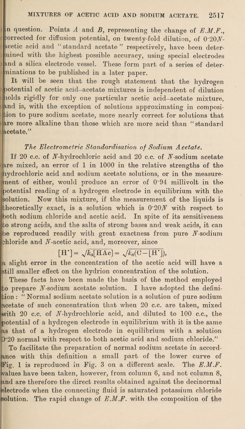 question. Points A and B, representing the change of E.M.F., jorrected for diffusion potential, on twenty-fold dilution, of 0'2(W- icetic acid and “standard acetate” respectively, have been deter- i uined with the highest possible accuracy, using special electrodes i md a silica electrode vessel. These form part of a series of deter- ninations to be published in a later paper. It will be seen that the rough statement that the hydrogen Dotential of acetic acid—acetate mixtures is independent of dilution lolds rigidly for only one particular acetic acid-acetate mixture, and is, with the exception of solutions approximating in composi- *■ tion to pure sodium acetate, more nearly correct for solutions that are more alkaline than those which are more acid than “standard Acetate,” The Electrometric Standardisation of Sodium Acetate. If 20 c.c. of iV-hydrochloric acid and 20 c.c. of TF-sodium acetate [ are mixed, an error of 1 in 1000 in the relative strengths of the hydrochloric acid and sodium acetate solutions, or in the measure¬ ment of either, would produce an error of O'94 millivolt in the potential reading of a hydrogen electrode in equilibrium with the : solution. Now this mixture, if the measurement of the liquids is theoretically exact, is a solution which is 0'20iV with respect to both sodium chloride and acetic acid. In spite of its sensitiveness to strong acids, and the salts of strong bases and weak acids, it can I be reproduced readily with great exactness from pure JT-sodium chloride and N-acetic acid, and, moreover, since [H*]= JklHAc]= Jka(C- [IT]), B slight error in the concentration of the acetic acid will have a still smaller effect on the hydrion concentration of the solution. These facts have been made the basis of the method employed bo prepare iF-sodium acetate solution. I have adopted the defini¬ tion: “ Normal sodium acetate solution is a solution of pure sodium acetate of such concentration that when 20 c.c, are taken, mixed with 20 c.c. of iT-hydrochloric acid, and diluted to 100 c.c., the potential of a hydrogen electrode in equilibrium with it is the same as that of a hydrogen electrode in equilibrium with a solution 0'20 normal with respect to both acetic acid and sodium chloride.” To facilitate the preparation of normal sodium acetate in accord¬ ance with this definition a small part of the lower curve of IFig. 1 is reproduced in Fig. 3 on a different scale. The E.M.F. lvalues have been taken, however, from column 6, and not column 8, and are therefore the direct results obtained against the decinormal electrode when the connecting fluid is saturated potassium chloride solution. The rapid change of E.M.F. with the composition of the