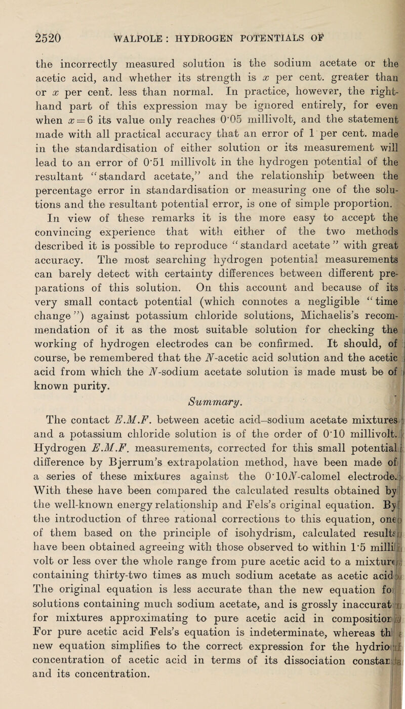 the incorrectly measured solution is the sodium acetate or the acetic acid, and whether its strength is x per cent, greater than or x per cent, less than normal. In practice, however, the right- hand part of this expression may be ignored entirely, for even when x = 6 its value only reaches 0'05 millivolt, and the statement made with all practical accuracy that an error of 1 per cent, made in the standardisation of either solution or its measurement will lead to an error of 0'51 millivolt in the hydrogen potential of the resultant ‘'standard acetate,” and the relationship between the percentage error in standardisation or measuring one of the solu¬ tions and the resultant potential error, is one of simple proportion. In view of these remarks it is the more easy to accept the convincing experience that with either of the two methods described it is possible to reproduce “standard acetate” with great accuracy. The most searching hydrogen potential measurements can barely detect with certainty differences between different pre¬ parations of this solution. On this account and because of its very small contact potential (which connotes a negligible “time change ”) against potassium chloride solutions, Michaelis’s recom¬ mendation of it as the most suitable solution for checking the working of hydrogen electrodes can be confirmed. It should, of j course, be remembered that the iY-acetic acid solution and the acetic acid from which the .Y-sodium acetate solution is made must be of known purity. Summary. The contact E.M.F. between acetic acid—sodium acetate mixtures and a potassium chloride solution is of the order of 0T0 millivolt. Hydrogen E.M.F. measurements, corrected for this small potential i difference by Bjerrum’s extrapolation method, have been made of a series of these mixtures against the O' ICkY-calomel electrode. With these have been compared the calculated results obtained by the well-known energy relationship and Eels’s original equation. By the introduction of three rational corrections to this equation, ont : of them based on the principle of isohydrism, calculated resultfh have been obtained agreeing with those observed to within 1*5 mill! volt or less over the whole range from pure acetic acid to a mixture containing thirty-two times as much sodium acetate as acetic acid The original equation is less accurate than the new equation fo solutions containing much sodium acetate, and is grossly inaccurat for mixtures approximating to pure acetic acid in compositior For pure acetic acid Fels’s equation is indeterminate, whereas th new equation simplifies to the correct expression for the hydrio concentration of acetic acid in terms of its dissociation constarj and its concentration.