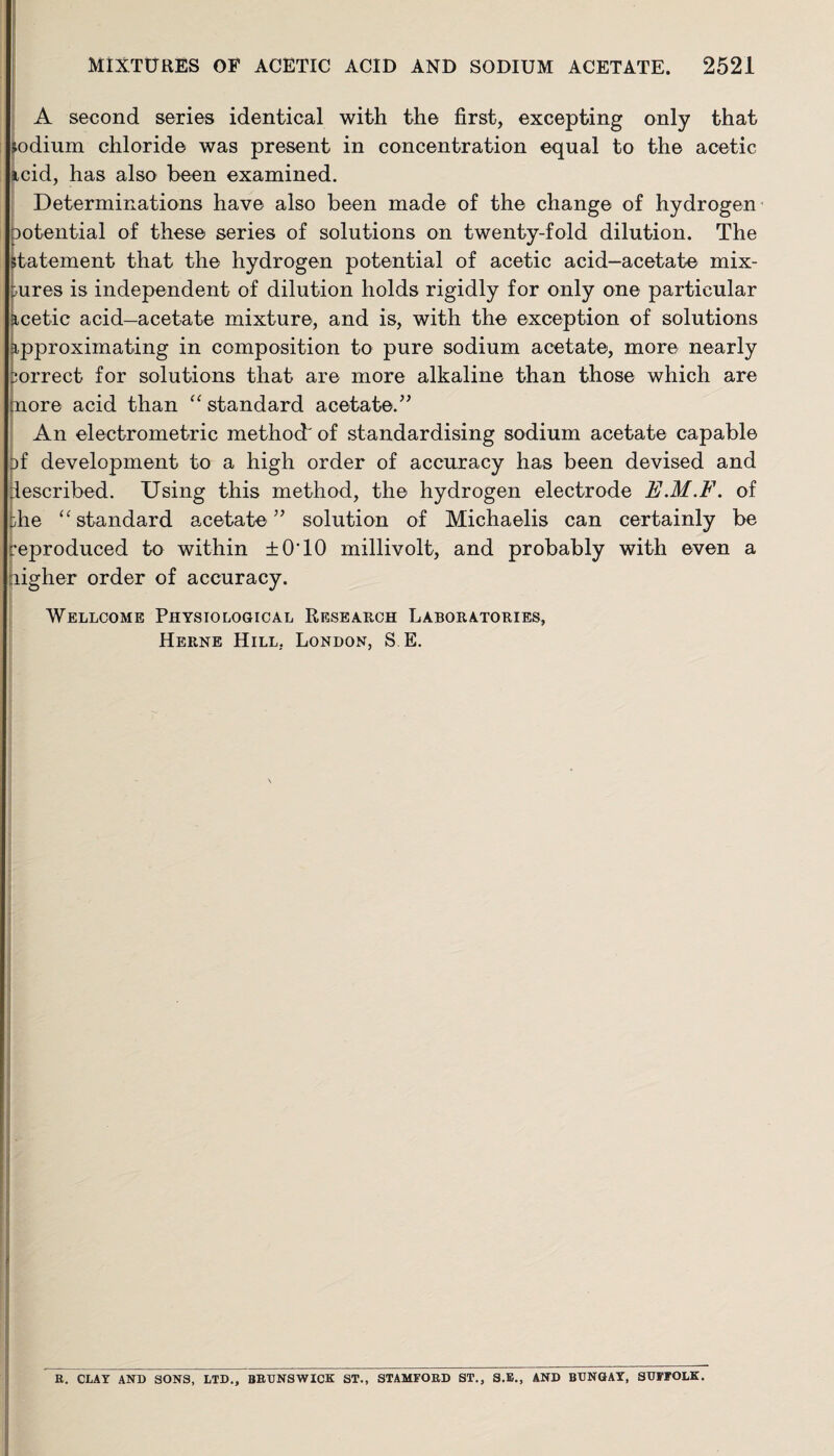 A second series identical with the first, excepting only that jodium chloride was present in concentration equal to the acetic icid, has also been examined. Determinations have also been made of the change of hydrogen potential of these series of solutions on twenty-fold dilution. The Statement that the hydrogen potential of acetic acid-acetate mix¬ tures is independent of dilution holds rigidly for only one particular acetic acid—acetate mixture, and is, with the exception of solutions approximating in composition to pure sodium acetate, more nearly orrect for solutions that are more alkaline than those which are nore acid than “ standard acetate.” An electrometric method' of standardising sodium acetate capable af development to a high order of accuracy has been devised and described. Using this method, the hydrogen electrode E.M.F. of die “standard acetate” solution of Michaelis can certainly be reproduced to within ±0T0 millivolt, and probably with even a ligher order of accuracy. Wellcome Physiological Research Laboratories, Herne Hill. London, S E. R. CLAY AND SONS, LTD., BRUNSWICK ST., STAMFORD ST., S.E., AND BUNGAY, SUFFOLK.