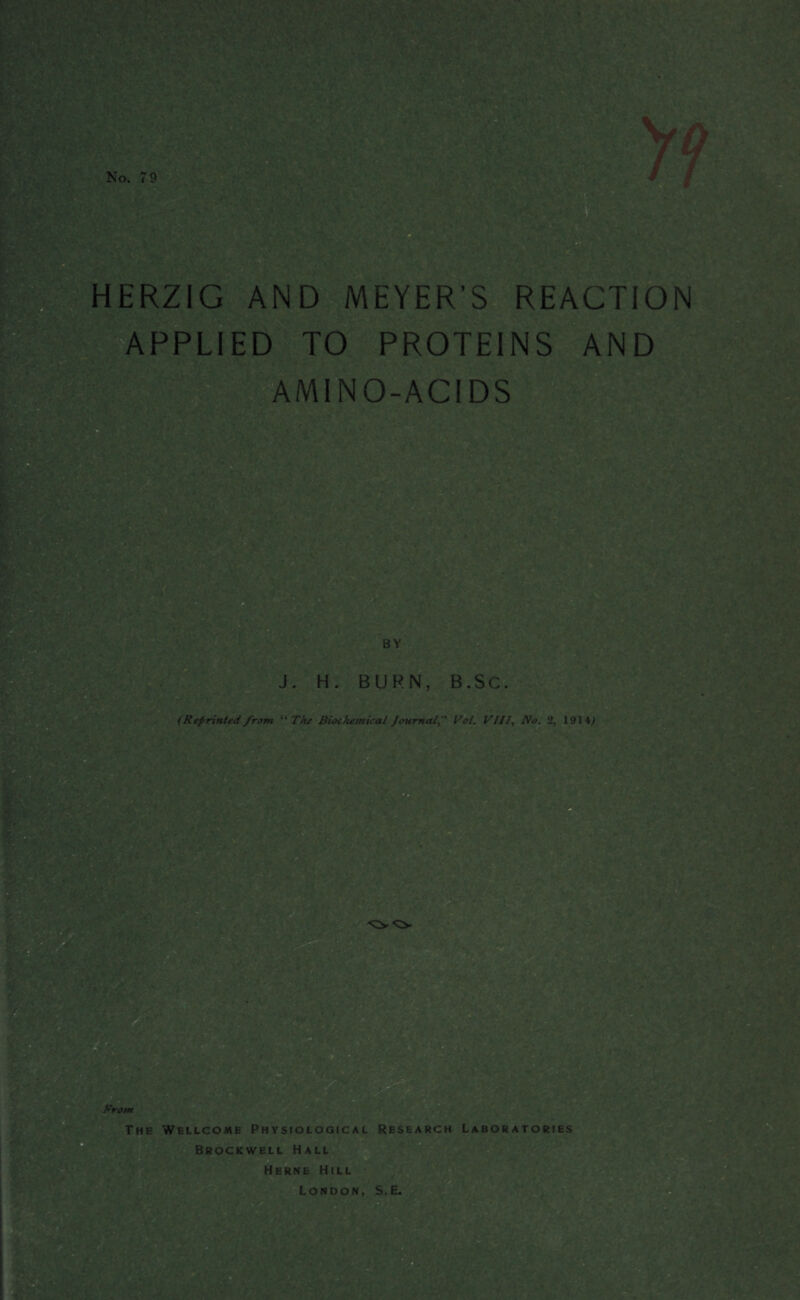 No. 79 HERZIG AND MEYER’S REACTION APPLIED TO PROTEINS AND AMINO-ACIDS BY : A ’ ;: ■ ' .  '■ ' , J. H. BURN, B .Sc. (Reprinted from “ The Biochemical JournalVol. V Ilf, No. 2, 1914^ From The Wellcome Physiological Research Laboratories Brockwell Hall Herne Hill London, S.E.