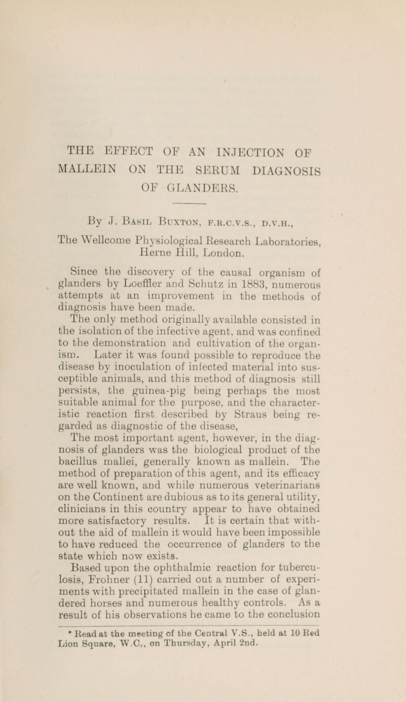 THE EFFECT OF AN INJECTION OF MALLEIN ON THE SERUM DIAGNOSIS OF GLANDERS. By J. Basil Buxton, f.r.c.v.s., d.v.h., The \\ ellcome Physiological Research Laboratories, Herne Hill, London. Since the discovery of the causal organism of glanders by Loeffler and Schutz in 1883, numerous attempts at an improvement in the methods of diagnosis have been made. The only method originally available consisted in the isolation of the infective agent, and was confined to the demonstration and cultivation of the organ¬ ism. Later it was found possible to reproduce the disease by inoculation of infected material into sus¬ ceptible animals, and this method of diagnosis still persists, the guinea-pig being perhaps the most suitable animal for the purpose, and the character¬ istic reaction first described by Straus being re¬ garded as diagnostic of the disease, The most important agent, however, in the diag¬ nosis of glanders was the biological product of the bacillus mallei, generally known as mallein. The method of preparation of this agent, and its efficacy are well known, and while numerous veterinarians on the Continent are dubious as to its general utility, clinicians in this country appear to have obtained more satisfactory results. It is certain that with¬ out the aid of mallein it would have been impossible to have reduced the occurrence of glanders to the state which now exists. Based upon the ophthalmic reaction for tubercu¬ losis, Frohner (11) carried out a number of experi¬ ments with precipitated mallein in the case of glan- dered horses and numerous healthy controls. As a result of his observations he came to the conclusion * Head at the meeting of the Central V.S., held at 10 Hed Lion Square, W.C,, on Thursday, April 2nd.