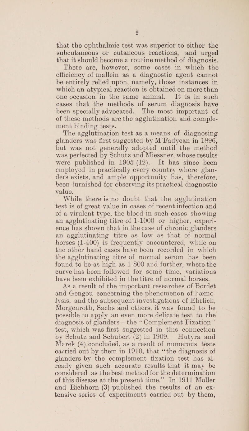 that the ophthalmic test was superior to either the subcutaneous or cutaneous reactions, and urged that it should become a routine method of diagnosis. There are, however, some cases in which the efficiency of mallein as a diagnostic agent cannot be entirely relied upon, namely, those instances in which an atypical reaction is obtained on more than one occasion in the same animal. It is in such cases that the methods of serum diagnosis have been specially advocated. The most important of of these methods are the agglutination and comple¬ ment binding tests. The agglutination test as a means of diagnosing glanders was first suggested by M’Fadyean in 1896, but was not generally adopted until the method was perfected by Schutz and Miessner, whose results were published in 1905 (12). It has since been employed in practically every country where glan¬ ders exists, and ample opportunity has, therefore, been furnished for observing its practical diagnostic value. While there is no doubt that the agglutination test is of great value in cases of recent infection and of a virulent type, the blood in such cases showing an agglutinating titre of 1-1000 or higher, experi¬ ence has shown that in the case of chronic glanders an agglutinating titre as low as that of normal horses (1-400) is frequently encountered, while on the other hand cases have been recorded in which the agglutinating titre of normal serum has been found to be as high as 1-800 and further, where the curve has been followed for some time, variations have been exhibited in the titre of normal horses. As a result of the important researches of Bordet and Gengou concerning the phenomenon of haemo¬ lysis, and the subsequent investigations of Ehrlich, Morgenroth, Sachs and others, it was found to be possible to apply an even more delicate test to the diagnosis of glanders—the “ Complement Fixation” test, which was first suggested in this connection by Schutz and Schubert (2) in 1909. Hutyra and Marek (4) concluded, as a result of numerous tests carried out by them in 1910, that “the diagnosis of glanders by the complement fixation test has al¬ ready given such accurate results that it may be considered as the best method for the determination of this disease at the present time.” In 1911 Moller and Eichhorn (3) published the results of an ex¬ tensive series of experiments carried out by them,