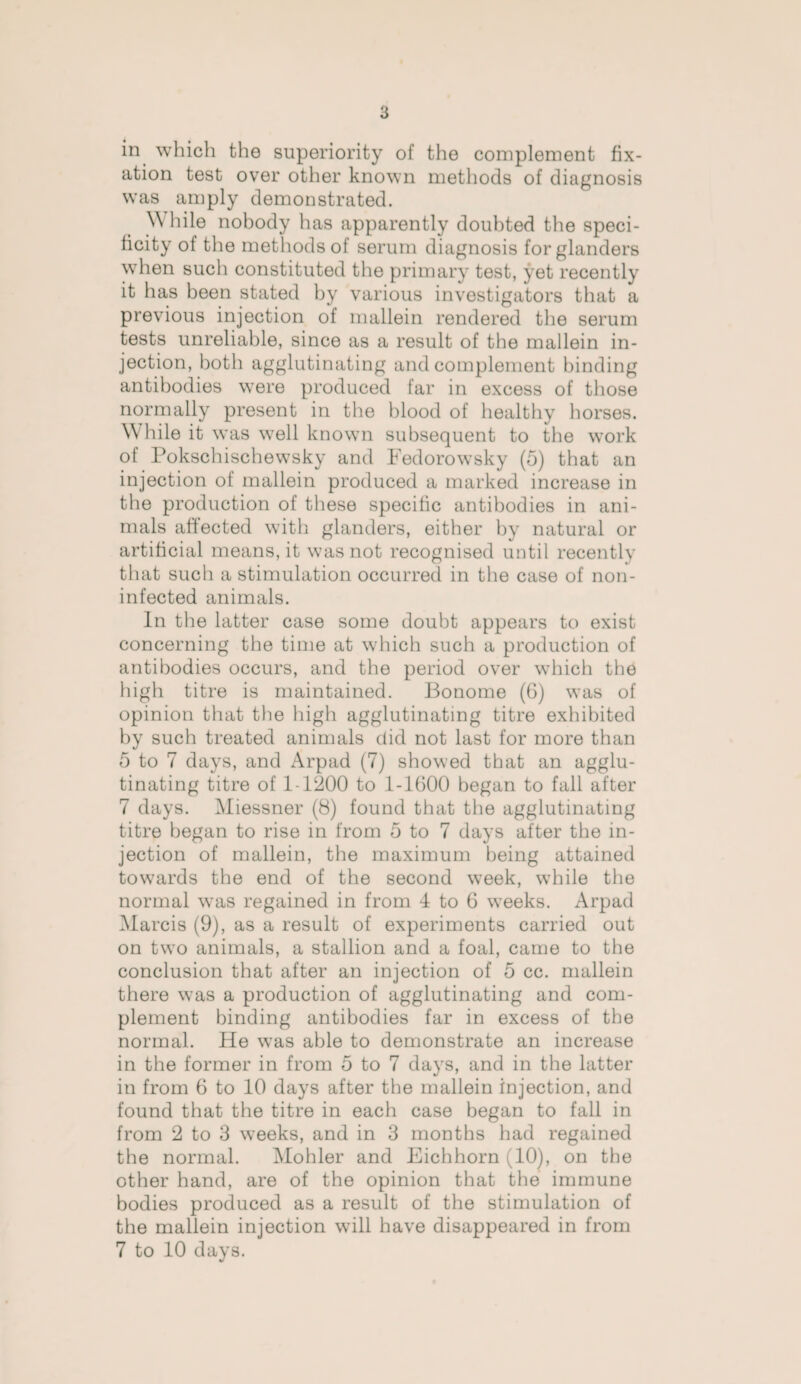 in which the superiority of the complement fix¬ ation test over other known methods of diagnosis was amply demonstrated. \\ hile nobody has apparently doubted the speci¬ ficity of the methods of serum diagnosis for glanders when such constituted the primary test, yet recently it has been stated by various investigators that a previous injection of mallein rendered the serum tests unreliable, since as a result of the mallein in¬ jection, both agglutinating and complement binding antibodies were produced far in excess of those normally present in the blood of healthy horses. W hile it was well known subsequent to the work of Pokschischewsky and Fedorowsky (5) that an injection of mallein produced a marked increase in the production of these specific antibodies in ani¬ mals affected with glanders, either by natural or artificial means, it was not recognised until recently that such a stimulation occurred in the case of non- infected animals. In the latter case some doubt appears to exist concerning the time at which such a production of antibodies occurs, and the period over which the high titre is maintained. Bonome (6) was of opinion that the high agglutinating titre exhibited by such treated animals did not last for more than 5 to 7 days, and Arpad (7) showed that an agglu¬ tinating titre of 1-1200 to 1-1600 began to fall after 7 days. Miessner (8) found that the agglutinating titre began to rise in from 5 to 7 days after the in¬ jection of mallein, the maximum being attained towards the end of the second week, while the normal was regained in from 4 to 6 weeks. Arpad Marcis (9), as a result of experiments carried out on two animals, a stallion and a foal, came to the conclusion that after an injection of 5 cc. mallein there was a production of agglutinating and com¬ plement binding antibodies far in excess of the normal. He was able to demonstrate an increase in the former in from 5 to 7 days, and in the latter in from 6 to 10 days after the mallein injection, and found that the titre in each case began to fall in from 2 to 3 weeks, and in 3 months had regained the normal. Mohler and Eichhorn (10), on the other hand, are of the opinion that the immune bodies produced as a result of the stimulation of the mallein injection will have disappeared in from 7 to 10 days.