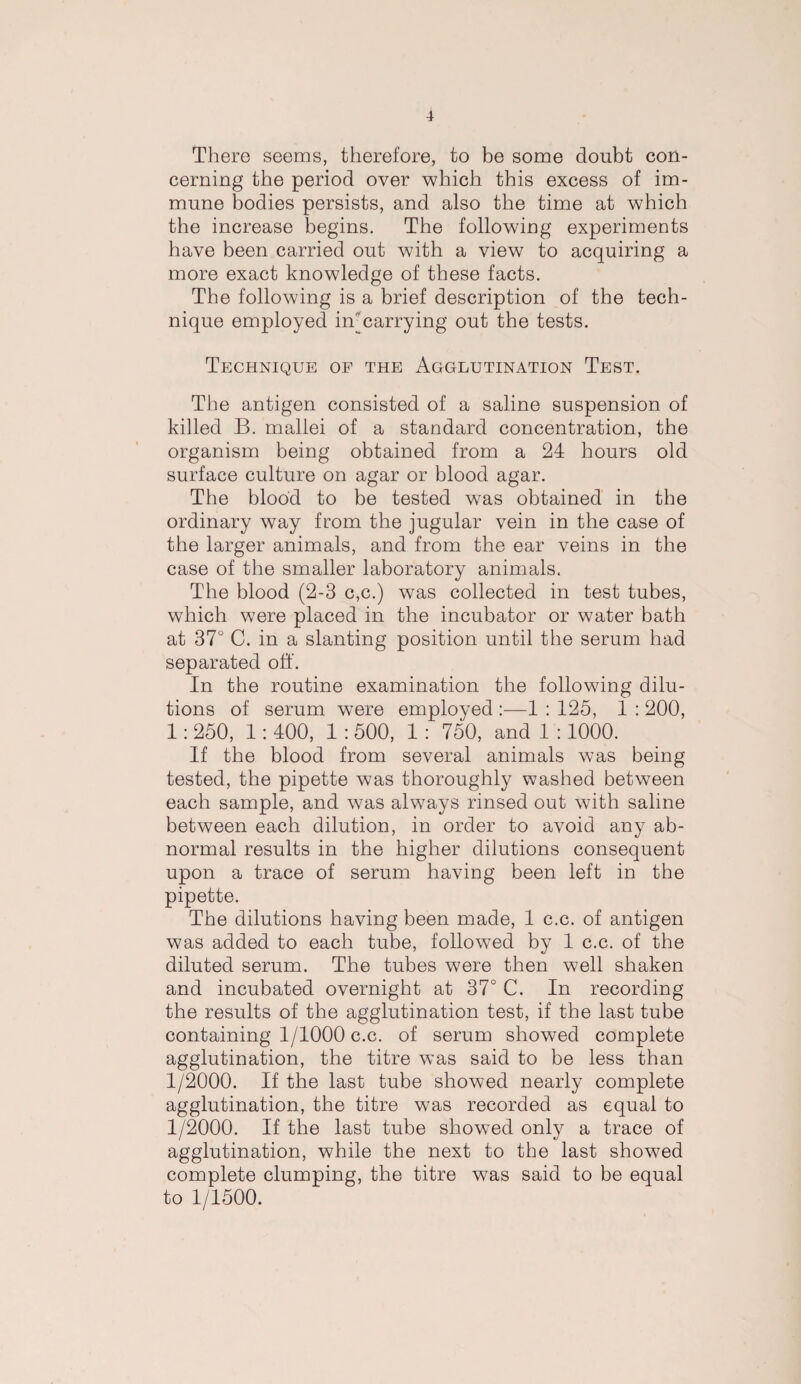 There seems, therefore, to be some doubt con¬ cerning the period over which this excess of im¬ mune bodies persists, and also the time at which the increase begins. The following experiments have been carried out with a view to acquiring a more exact knowledge of these facts. The following is a brief description of the tech¬ nique employed in-carrying out the tests. Technique op the Agglutination Test. The antigen consisted of a saline suspension of killed B. mallei of a standard concentration, the organism being obtained from a 24 hours old surface culture on agar or blood agar. The blood to be tested was obtained in the ordinary way from the jugular vein in the case of the larger animals, and from the ear veins in the case of the smaller laboratory animals. The blood (2-3 c,c.) was collected in test tubes, which were placed in the incubator or water bath at 37° C. in a slanting position until the serum had separated off. In the routine examination the following dilu¬ tions of serum were employed :—1 : 125, 1 : 200, 1: 250, 1: 400, 1 : 500, 1 : 750, and 1 :1000. If the blood from several animals was being tested, the pipette was thoroughly washed between each sample, and was always rinsed out with saline between each dilution, in order to avoid any ab¬ normal results in the higher dilutions consequent upon a trace of serum having been left in the pipette. The dilutions having been made, 1 c.c. of antigen was added to each tube, followed by 1 c.c. of the diluted serum. The tubes were then well shaken and incubated overnight at 37° C. In recording the results of the agglutination test, if the last tube containing 1/1000 c.c. of serum showed complete agglutination, the titre was said to be less than 1/2000. If the last tube showed nearly complete agglutination, the titre was recorded as equal to 1/2000. If the last tube showed only a trace of agglutination, while the next to the last showed complete clumping, the titre was said to be equal to 1/1500.